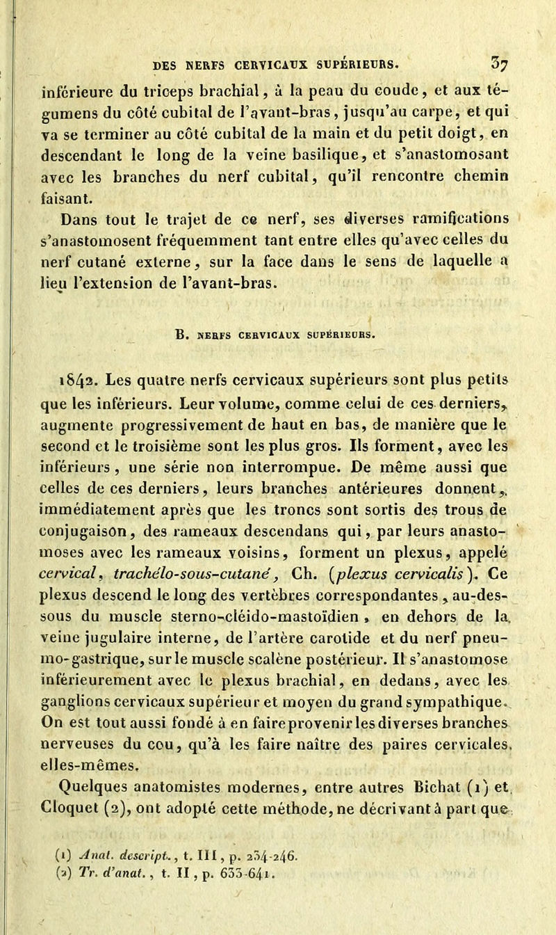 inferieure du triceps brachial, à la peau du coude, et aux té- gumens du côté cubital de l’avant-bras, jusqu’au carpe, et qui va se terminer au côté cubital de la main et du petit doigt, en descendant le long de la veine basilique, et s’anastomosant avec les branches du nerf cubital, qu’il rencontre chemin faisant. Dans tout le trajet de ce nerf, ses diverses ramifications s’anastomosent fréquemment tant entre elles qu’avec celles du nerf cutané externe, sur la face dans le sens de laquelle a lieu l’extension de l’avant-bras. B. NERFS CERVICAUX SUPERIEURS. 1843. Les quatre nerfs cervicaux supérieurs sont plus petits que les inférieurs. Leur volume, comme celui de ces derniers, augmente progressivement de haut en bas, de manière que le second et le troisième sont les plus gros. Ils forment, avec les inférieurs, une série non interrompue. De même aussi que celles de ces derniers, leurs branches antérieures donnent,, immédiatement après que les troncs sont sortis des trous de conjugaison, des rameaux descendans qui, par leurs anasto- moses avec les rameaux voisins, forment un plexus, appelé cervical, trachelo-sous-cutané, Ch. (plexus cervicalis ). Ce plexus descend le long des vertèbres correspondantes , au-des- sous du muscle sterno-cléido-mastoïdien , en dehors de la. veine jugulaire interne, de l’artère carotide et du nerf pneu- mo-gastrique, sur le muscle scalène postérieur. Il s’anastomose inférieurement avec le plexus brachial, en dedans, avec les ganglions cervicaux supérieur et moyen du grand sympathique. On est tout aussi fondé à en faire provenir les diverses branches nerveuses du cou, qu’à les faire naître des paires cervicales, elles-mêmes. Quelques anatomistes modernes, entre autres Bichat (1) et. Cloquet (2), ont adopté cette méthode, ne décrivant à part que (1) Anal, desevipt., t. III, p. 254-246. (a) TV. d’anat., t. II, p. 633-641 -