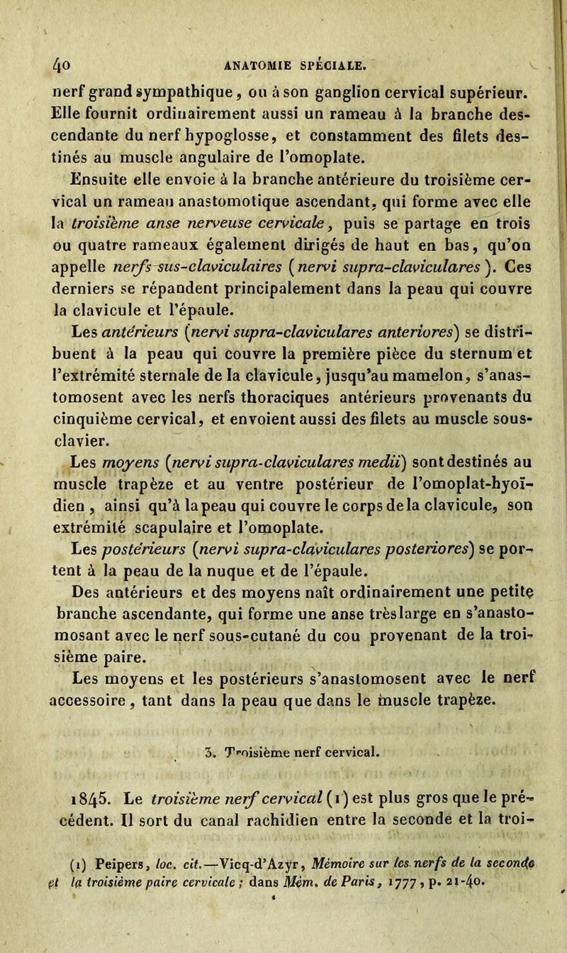 nerf grand sympathique, ou à son ganglion cervical supérieur. Elle fournit ordinairement aussi un rameau à la branche des- cendante du nerf hypoglosse, et constamment des filets des- tinés au muscle angulaire de l’omoplate. Ensuite elle envoie à la branche antérieure du troisième cer- vical un rameau anastomotique ascendant, qui forme avec elle la troisième anse nerveuse cervicale, puis se partage en trois ou quatre rameaux également dirigés de haut en bas, qu’on appelle nerfs sus-claviculaires ( nervi supra-claviculares ). Ces derniers se répandent principalement dans la peau qui couvre la clavicule et l’épaule. Les antérieurs (nervi supra-claviculares anteriores) se distri- buent à la peau qui couvre la première pièce du sternum et l’extrémité sternale de la clavicule, jusqu’au mamelon, s’anas- tomosent avec les nerfs thoraciques antérieurs provenants du cinquième cervical, et envoient aussi des filets au muscle sous- clavier. Les moyens {nervi supra-claviculares medii) sont destinés au muscle trapèze et au ventre postérieur de l’omoplat-hyoï- dien , ainsi qu’à la peau qui couvre le corps delà clavicule, son extrémité scapulaire et l’omoplate. Les postérieurs {nervi supra-claviculares posteriores) se por- tent à la peau de la nuque et de l’épaule. Des antérieurs et des moyens naît ordinairement une petite branche ascendante, qui forme une anse trèslarge en s’anasto- mosant avec le nerf sous-cutané du cou provenant de la troi- sième paire. Les moyens et les postérieurs s’anastomosent avec le nerf accessoire , tant dans la peau que dans le inuscle trapèze. 3. Troisième nerf cervical. i845. Le troisième nerf cervical (1) est plus gros que le pré- cédent. Il sort du canal rachidien entre la seconde et la troi- (1) Peipers, toc. cit.—Vicq-d’Azyr, Mémoire sur tes nerfs de la secondfl pl la troisième paire cervicale ; dans Mèm. de Paris, 1777 , p. 21-40.