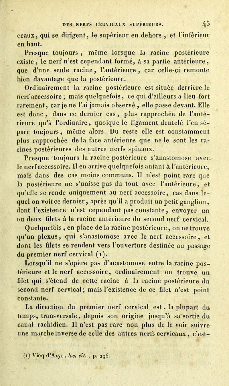 ceaux, qui se dirigent, le supérieur en dehors , et l’inférieur en haut. Presque toujours , même lorsque la racine postérieure existe, le nerf n’est cependant formé, à sa partie antérieure, que d’une seule racine, l’antérieure, car cclle-ci remonte bien davantage que la postérieure. Ordinairement la racine postérieure est située derrière le nerf accessoire ; mais quelquefois, ce qui d’ailleurs a lieu fort rarement, car je ne l’ai jamais observé , elle passe devant. Elle est donc, dans ce dernier cas, plus rapprochée de l’anté- rieure qu’à l’ordinaire, quoique le ligament dentelé l’en sé- pare toujours, même alors. Du reste elle est constamment plus rapprochée de la face antérieure que ne le sont les ra- cines postérieures des autres nerfs spinaux. Presque toujours la racine postérieure s’anastomose avec le nerfaccessoire. Il en arrive quelquefois autant à l’antérieure, mais dans des cas moins communs. Il n’est point rare que la postérieure ne s’unisse pas du tout avec l’antérieure, et qu’elle se rende uniquement au nerfaccessoire, cas dans le- quel on voit ce dernier, après qu’il a produit un petit ganglion, dont l’existence n’est cependant pas constante, envoyer un ou deux filets à la racine antérieure du second nerf cervical. Quelquefois , en place de la racine postérieure, on ne trouve qu’un plexus, qui s’anastomose avec le nerf accessoire, et dont les filets se rendent vers l’ouverture destinée au passage du premier nerf cervical (1). Lorsqu’il ne s’opère pas d’anastomose entre la racine pos- térieure et le nerf accessoire, ordinairement on trouve un filet qui s’étend de celte racine à la racine postérieure du second nerf cervical; mais l’existence de ce filet n’est point constante. La direction du premier nerf cervical est, la plupart du temps, transversale, depuis son origine jusqu’à sa sortie du canal rachidien. Il n’est pas rare non plus de le voir suivre une marche inverse de celle des autres nerfs cervicaux, c’est- (i) Vicq-d’Azyr, loc. cil., p. 296.