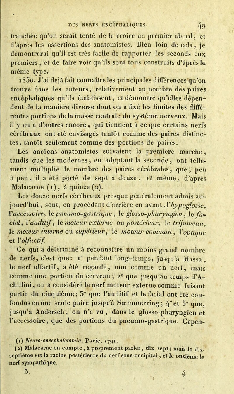 tranchée qu’on serait tenté de le croire au premier abord, et d’apres les assertions des anatomistes. Bien loin de cela, je démontrerai qu’il est très facile de rapporter les seconds aux premiers, et de faire voir qu’ils sont tous construits d’après le même type. i85o. J’ai déjà fait connaître les principales différences'qu’on trouve dans les auteurs, relativement au nombre des paires encéphaliques qu’ils établissent, et démontré qu’elles dépen- dent de la manière diverse dont on a fixé les limites des diffé- rentes portions de la masse centrale du système nerveux. Mais il y en a d’autres encore, qui tiennent à ce que certains nerfs cérébraux ont été envisagés tantôt comme des paires distinc- tes, tantôt seulement comme des portions de paires. Les anciens anatomistes suivaient la première marche, tandis que les modernes, en adoptant la seconde, ont telle- ment multiplié le nombre des paires cérébrales, que, peu à peu, il a été porté de sept à douze, et même, d’après Malacarne (i), à quinze (2). Les douze nerfs cérébraux presque généralement admis au- jourd’hui, sont, en procédant d’arrière en avant, {'hypoglosse, Yaccessoire, le pneumo-gastrique , 1 c. glosso-pharyngien, le fa- cial , Vauditf, le moteur externe ou postérieur, le trijumeau, le moteur interne ou supérieur, le moteur commun, Y optique et Yolfactif Ce qui a déterminé à reconnaître un moins grand nombre de nerfs, c’est que: 1“ pendant long-temps, jusqu’à Massa, le nerf olfactif, a été regardé, non comme un nerf, mais comme une portion du cerveau ; 20 que jusqu’au temps d’A- chillini, on a considéré le nerf moteur externe comme faisant partie du cinquième ; 5° que l’auditif et le facial ont été cou- fondus en une seule paire jusqu’à Sœmmerring; 4et 5° que, jusqu’à Àndersch, on n’a vu, dans le glosso-pharyngien et l’accessoire, que des portions du pneumo-gastrique. Cepen- (1) Ncuro-encephalotomia, Pavie, 1791. (2) Malacarne en compte, à proprement parler, dix-sept; mais le dix- septième est la racine postérieure du nerf sous-occipital, et le onzième le nerf sympathique. 3. 4