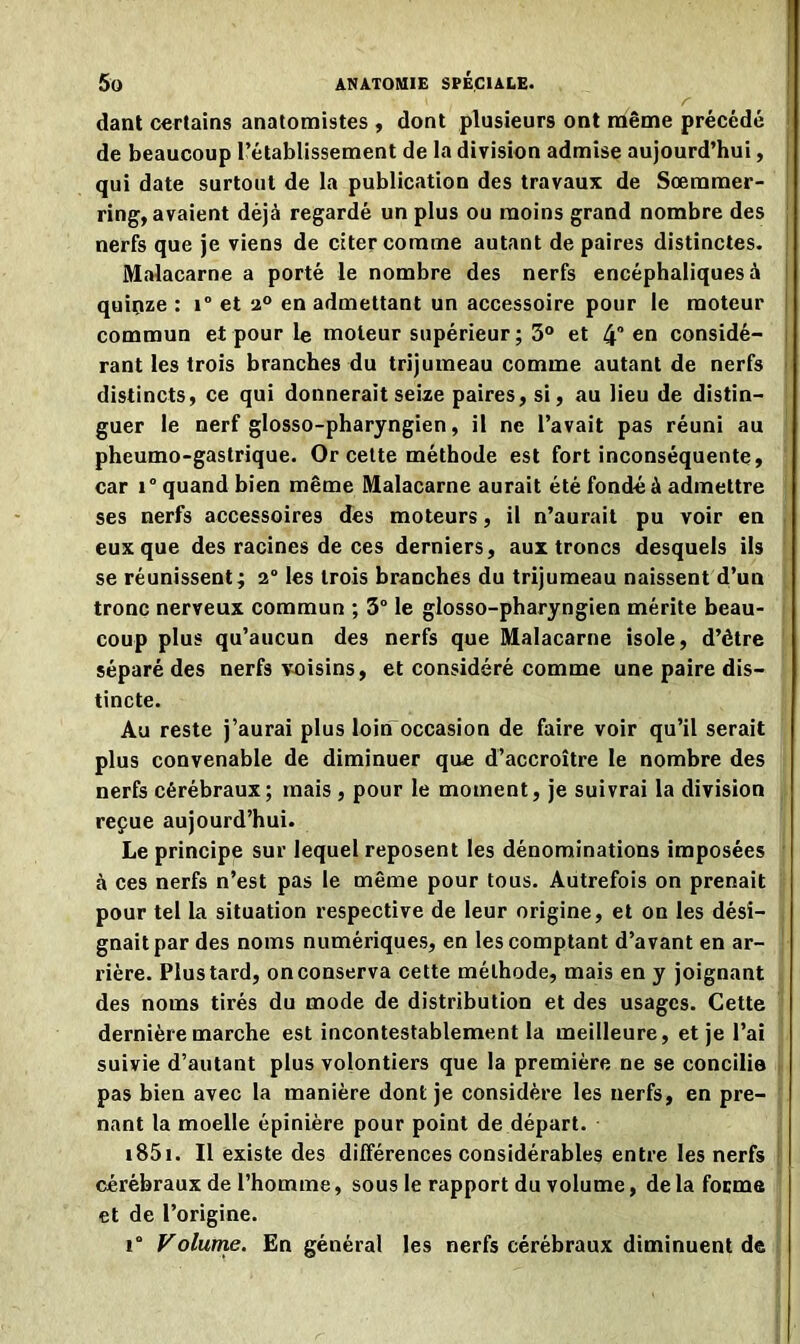 ' r dant certains anatomistes , dont plusieurs ont même précédé ' de beaucoup l’établissement de la division admise aujourd’hui, j qui date surtout de la publication des travaux de Sœmmer- ring, avaient déjà regardé un plus ou moins grand nombre des nerfs que je viens de citer comme autant de paires distinctes, j Malacarne a porté le nombre des nerfs encéphaliques à quinze : i° et 2° en admettant un accessoire pour le moteur commun et pour le moteur supérieur ; 3° et 4“ en considé- rant les trois branches du trijumeau comme autant de nerfs distincts, ce qui donnerait seize paires, si, au lieu de distin- guer le nerf glosso-pharyngien, il ne l’avait pas réuni au pheumo-gastrique. Or cette méthode est fort inconséquente, car i° quand bien même Malacarne aurait été fondé à admettre ses nerfs accessoires des moteurs, il n’aurait pu voir en eux que des racines de ces derniers, aux troncs desquels ils se réunissent; 2° les trois branches du trijumeau naissent d’un tronc nerveux commun ; 3° le glosso-pharyngien mérite beau- coup plus qu’aucun des nerfs que Malacarne isole, d’étre séparé des nerfs voisins, et considéré comme une paire dis- tincte. Au reste j’aurai plus loin occasion de faire voir qu’il serait plus convenable de diminuer que d’accroître le nombre des nerfs cérébraux; mais , pour le moment, je suivrai la division reçue aujourd’hui. Le principe sur lequel reposent les dénominations imposées à ces nerfs n’est pas le même pour tous. Autrefois on prenait pour tel la situation respective de leur origine, et on les dési- gnait par des noms numériques, en les comptant d’avant en ar- rière. Plus tard, on conserva cette méthode, mais en y joignant des noms tirés du mode de distribution et des usages. Cette dernière marche est incontestablement la meilleure, et je l’ai suivie d’autant plus volontiers que la première ne se concilia pas bien avec la manière dont je considère les nerfs, en pre- nant la moelle épinière pour point de départ. 1851. Il existe des différences considérables entre les nerfs cérébraux de l’homme, sous le rapport du volume, de la forme et de l’origine. i° Volume. En général les nerfs cérébraux diminuent de