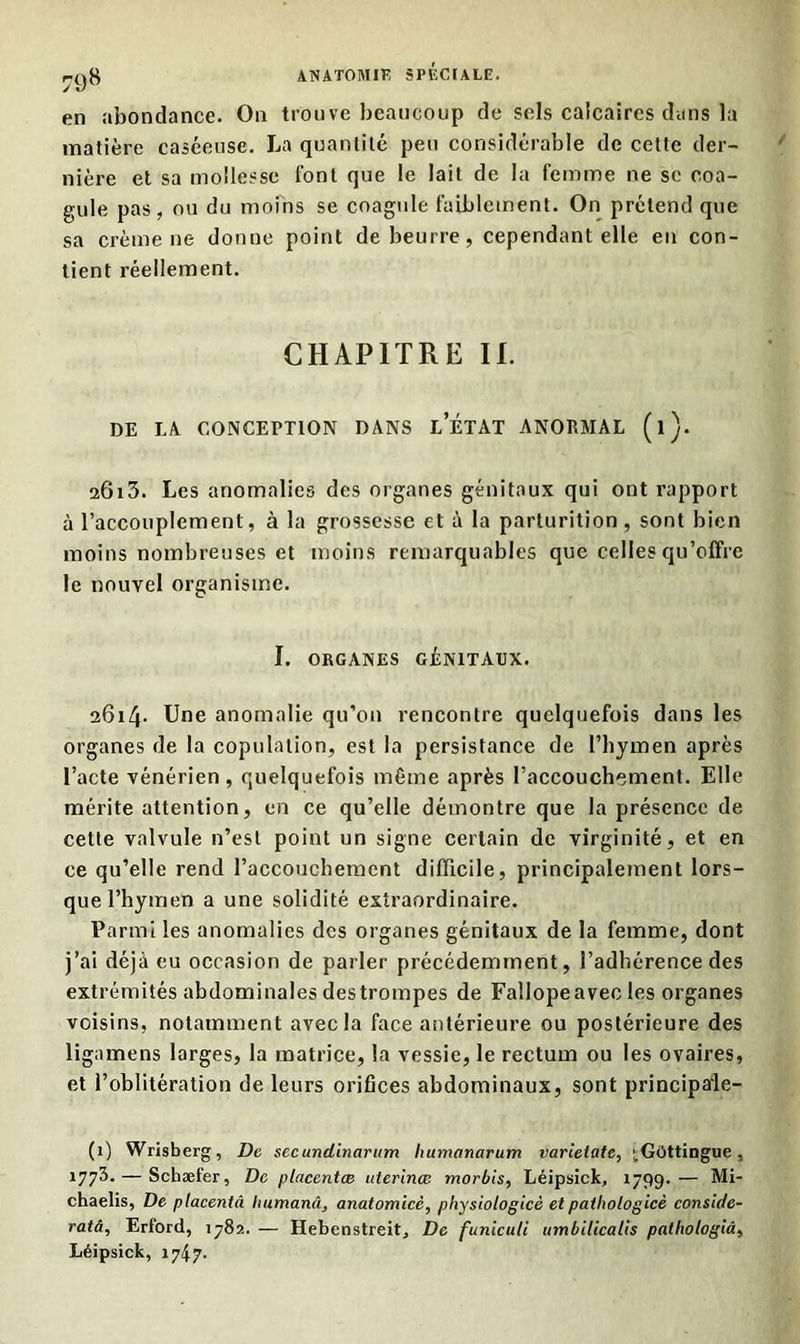 en abondance. On trouve beaucoup de sels calcaires dans la matière caséeuse. La quantité peu considérable de cette der- nière et sa mollesse font que le lait de la femme ne se coa- gule pas, ou du moins se coagule faiblement. On prétend que sa crème ne donne point de beurre, cependant elle en con- tient réellement. CHAPITRE II. DE LA CONCEPTION DANS l’ÉTAT ANORMAL (l). 2Ôi3. Les anomalies des organes génitaux qui ont rapport à l’accouplement, à la grossesse et à la parturition , sont bien moins nombreuses et moins remarquables que celles qu’offre le nouvel organisme. I. ORGANES GÉNITAUX. 2614. Une anomalie qu’on rencontre quelquefois dans les organes de la copulation, est la persistance de l’hymen après l’acte vénérien, quelquefois même après l’accouchement. Elle mérite attention, en ce qu’elle démontre que la présence de cette valvule n’est point un signe certain de virginité, et en ce qu’elle rend l’accouchement difficile, principalement lors- que l’hymen a une solidité extraordinaire. Parmi les anomalies des organes génitaux de la femme, dont j’ai déjà eu occasion de parler précédemment, l’adhérence des extrémités abdominales des trompes de Fallope avec les organes voisins, notamment avec la face antérieure ou postérieure des ligamens larges, la matrice, la vessie, le rectum ou les ovaires, et l’oblitération de leurs orifices abdominaux, sont principale- (1) Wrisberg, De secundinarum bumanarum varielate, '^GOttingue, 177^- — Schæfer, De placentas uterinœ morbis, Léipsick, 1799. — Mi- chaelis, De placentâ Itumanâ, anatomicè, physiologicè et patbologicè conside- ratâ, Erford, 1782. — Hebenstreit, De funiculi umbilicalis patliologiâ, Léipsick, 174 7.