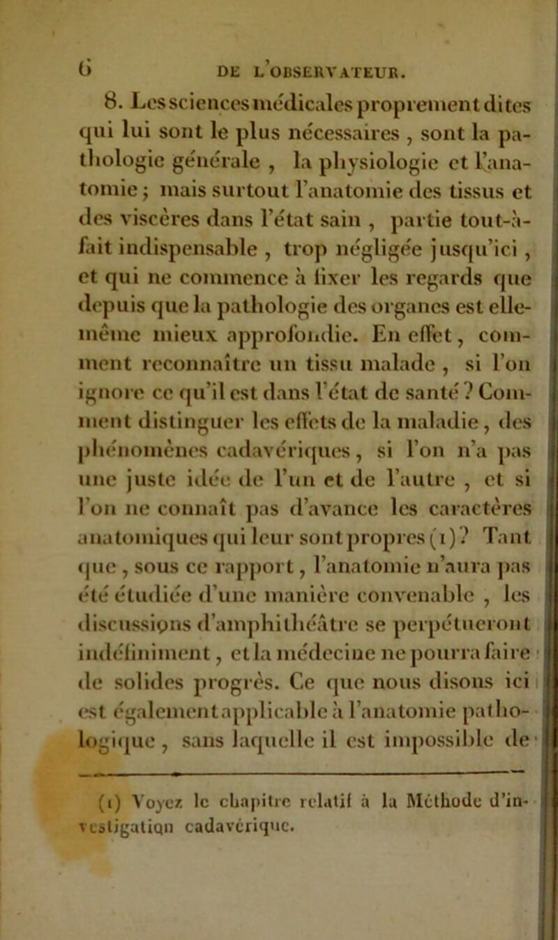 B. Les sciences médicales proprement dites qui lui sont le plus nécessaires , sont la pa- thologie générale , la physiologie et l’ana- tomie ; mais surtout l’anatomie des tissus et des viscères dans l’état sain , partie tout-à- fait indispensable , trop négligée jusqu’ici , et qui ne commence à fixer les regards que depuis que la pathologie des organes est elle- même mieux approfondie. En effet, com- ment reconnaître un tissu malade , si l’on ignore ce qu'il est dans l'état de santé? Com- ment distinguer les effets de la maladie, des phénomènes cadavériques, si l’on n’a pas j une juste idée de l’un et de l’autre , et si I on ne connaît pas d’avance les caractères anatomiques qui leur sont propres (i) ? Tant ; que , sous ce rapport, l’anatomie n’aura pas été étudiée d’une manière convenable , les discussions d’amphithéâtre se perpétueront indéfiniment, et la médecine ne pourra faire de solides progrès. Ce que nous disons ici est également applicable à l’anatomie patho- logique , sans laquelle il est impossible de (i) Voyez, le chapitre relatif à la Méthode d’in* TCÂligatiqn cadavérique.