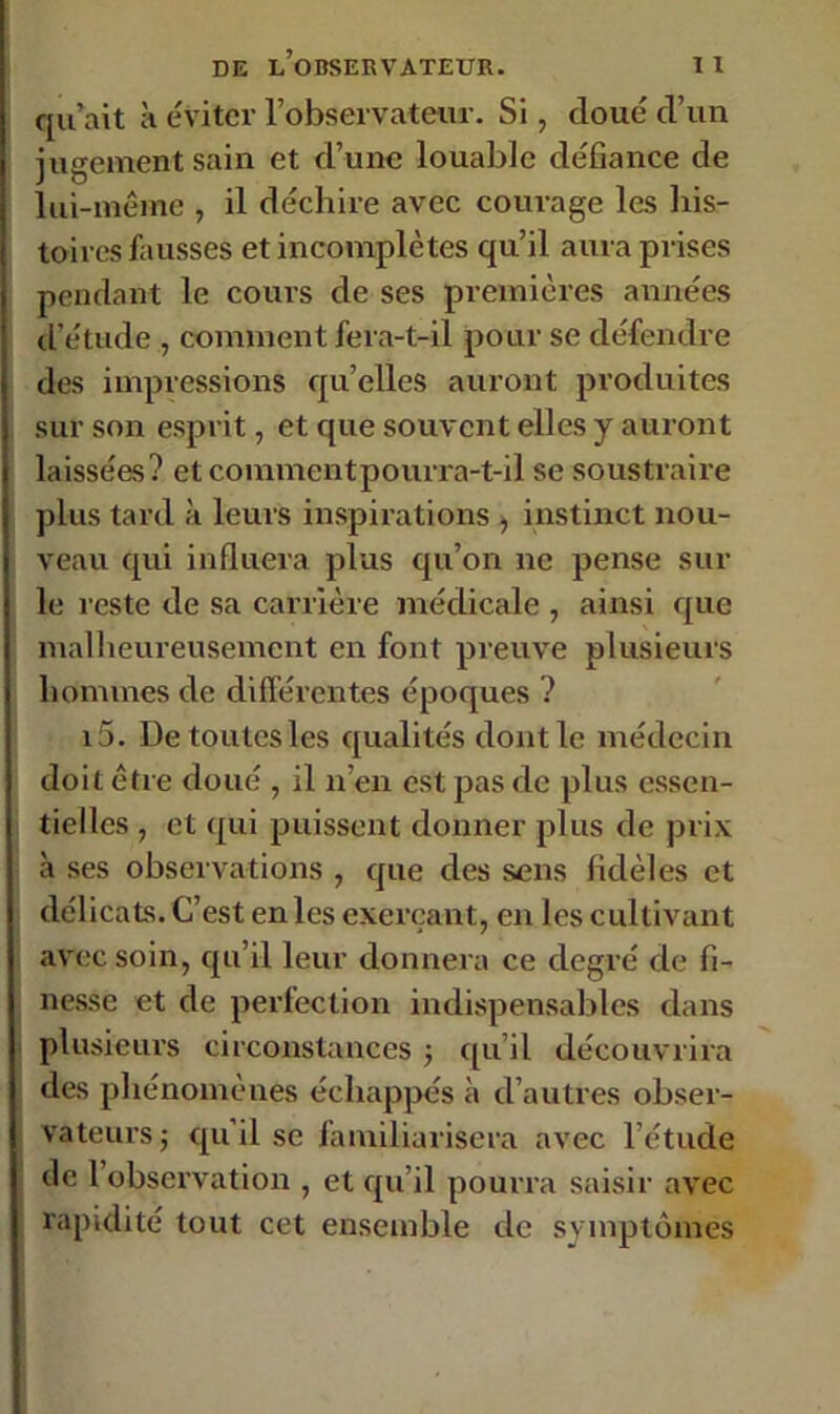 qu’ait à éviter l’observateur. Si, cloué d’un jugement sain et d’une louable défiance de lui-même , il déchire avec courage les his- toires fausses et incomplètes qu’il aura prises pendant le cours de ses premières années d’étude , comment fera-t-il pour se défendre des impressions quelles auront produites sur son esprit, et que souvent elles y auront laissées? etcoinmentpourra-t-il se soustraire plus tard à leurs inspirations > instinct nou- veau cpii influera plus qu’on ne pense sur le reste de sa carrière médicale , ainsi que malheureusement en font preuve plusieurs hommes de différentes époques ? i5. De toutesles qualités dont le médecin doit être doué , il n’en est pas de plus essen- tielles , et qui puissent donner plus de prix à ses observations , que des sens fidèles et délicats. C’est en les exerçant, en les cultivant avec soin, qu’il leur donnera ce degré de fi- nesse et de perfection indispensables dans plusieurs circonstances ; qu’il découvrira des phénomènes échappés à d’autres obser- vateurs -, qu'il se familiarisera avec l’étude de 1 observation , et qu’il pourra saisir avec rapidité tout cet ensemble de symptômes