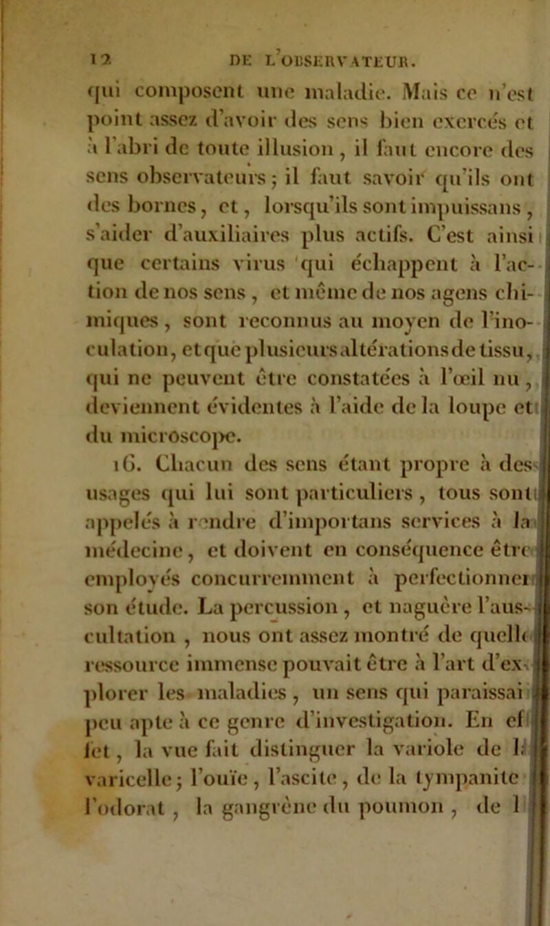 qui composent une maladie. Mais ce n’est point assez d’avoir des sens bien exerces et à 1 abri de toute illusion , il faut encore des sens observateurs; il faut savoir qu’ils ont des bornes, et, lorsqu’ils sont impuissans , s’aider d’auxiliaires plus actifs. C’est ainsi que certains virus qui échappent k l’ac- tion de nos sens , et même de nos agens chi- miques , sont reconnus au moyen de l’ino- culation, et que plusieurs altérations de tissu, qui ne peuvent être constatées à l’œil nu, deviennent évidentes à l’aide delà loupe et du microscope. îG. Chacun des sens étant propre à des usages qui lui sont particuliers , tous sont appelés à rendre d’importans services à la médecine, et doivent en conséquence être employés concurremment à perfectionner son étude. La percussion, et naguère l'aus- cultation , nous ont assez montré de quel h ressource immense pouvait être k l’art d'ex-, plorer les maladies , un sens qui paraissai peu apte k ce genre d’investigation. En el fet, la vue fait distinguer la variole de h varicelle; l’ouïe, l’ascite, do la tympanite l’odorat , la gangrène du poumon, de 1