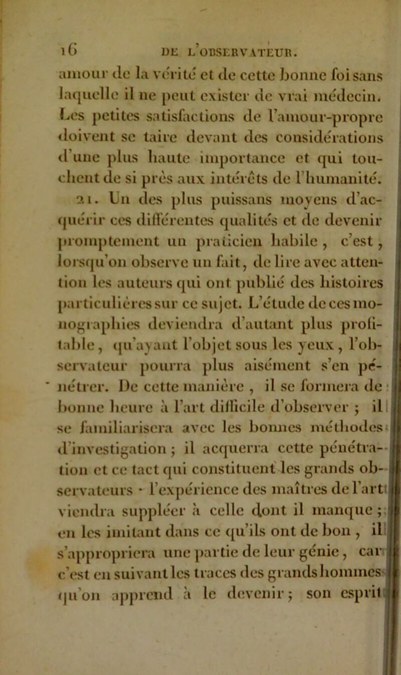 i(> uiî l’observateur. amour de la vérité et de cette bonne foi sans laquelle il ne peut exister de vrai médecin. Les petites satisfactions de l’amour-propre doivent se taire devant des considérations d une plus haute importance et qui tou- chent de si près aux intérêts de l’humanité. ai. Un des plus puissans moyens d’ac- quérir ces différentes qualités et de devenir promptement un praticien habile , c’est, lorsqu’on observe un fait, de lire avec atten- tion les auteurs qui ont publié des histoires particulières sur ce sujet. L’étude de ces mo- nographies deviendra d’autant plus profi- table , qu’a vaut l’objet sous les yeux , l’ob- servateur pourra plus aisément s’en pé- ' nétrer. De cette manière , il se formera de bonne heure à l’art diflicile d’observer ; ili se familiarisera avec les bonnes méthodes d’investigation ; il acquerra cette pénétra- tion et ce tact qui constituent les grands ob- servateurs • l’expérience des maîtres de l’art j viendra suppléer à celle dont il manque ; en les imitant dans ce qu’ils ont de bon , il s’appropriera une partie de leur génie , car c’est en suivant les traces des grands hommes' qu’on apprend à le devenir ; son esprit