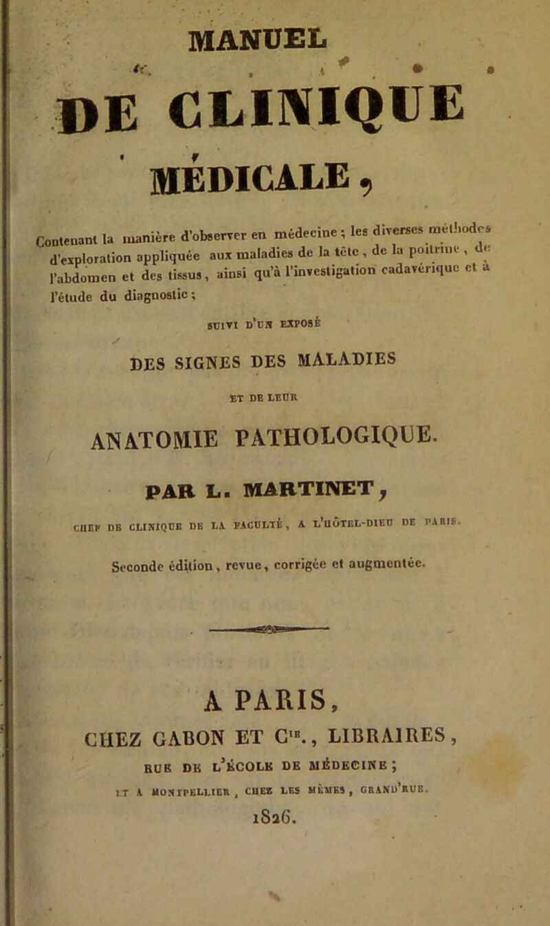 DE CLINIQUE MEDICALE Corteu.nl 1. manière d’obeerver en médecine ; le. diverse, me,!,odes déploration appliquée aux maladie» de la têlc , de la poitrine , de l’abdomen et des tissu», ainsi qu’à l’investigation cadavérique et a l’étude du dinguostic ; suivi d’on exposé DES SIGNES DES MALADIES ANATOMIE PATHOLOGIQUE. PAR L. MARTINET, CIIEP DB CLIXIQUB DE LA FACULTÉ, A l'uÔTBL-DIEU DE PAIUS. Seconde édition, revue, corrigée et augmentée. A PARIS, CHEZ GABON ET C'., LIBRAIRES, eue de l’école de médecine; J.T A MONTPELLIER t CIIEB LES MÊMES, GRAND RUB. iSa6\ s