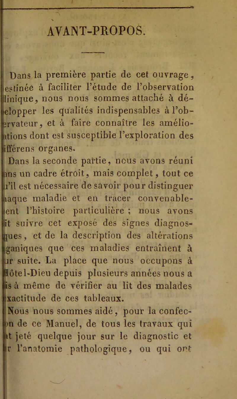 AVANT-PROPOS. Dans la première partie de cet ouvrage, ie?tinée à faciliter l’étude de l’observation llinique, nous nous sommes attaché à dé- lelopper les qualités indispensables à l’ob- îrvateur, et à faire connaître les amélio- rions dont est susceptible l’exploration des Sfférens organes. Dans la seconde partie, nous avons réuni ans un cadre étroit, mais complet, tout ce li’il est nécessaire de savoir pour distinguer naque maladie et en tracer convenable- ænt l’histoire particulière ; nous avons <it suivre cet exposé des signes diagnos- [jues, et de la description des altérations Iganiques que ces maladies entraînent à ür suite. La place que nous occupons à lôtel-Dieu depuis plusieurs années nous a .is à même de vérifier au lit des malades Ixactitude de ces tableaux. Nous nous sommes aidé, pour la confec- m de ce Manuel, de tous les travaux qui r jeté quelque jour sur le diagnostic et ir l’anatomie pathologique, ou qui ont