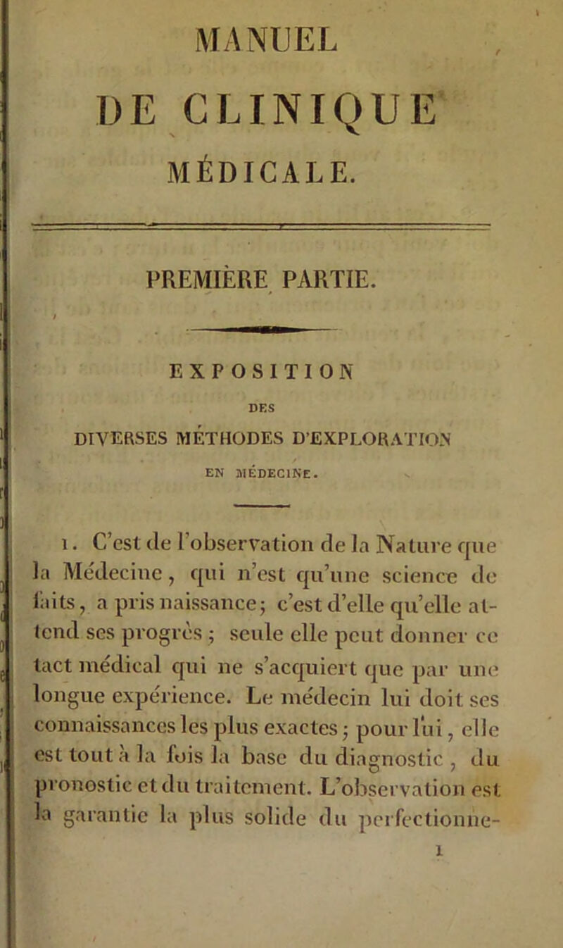 DE CLINIQUE MÉDICALE. PREMIÈRE PARTIE. EXPOSITION DES DIVERSES MÉTHODES D’EXPLORATION EN MÉDECINE. i. C’est de l'observation de la Nature que la Médecine, qui n’est qu’une science de laits, a pris naissance j c’est d’elle quelle at- tend ses progrès ; seule elle peut donner ce tact médical qui ne s’acquiert que par une longue expérience. Le médecin lui doit ses connaissances les plus exactes ; pour lui, elle est tout à la lois la base du diagnostic , du pronostic et du traitement. L’observation est la garantie la plus solide du perfectionne- r