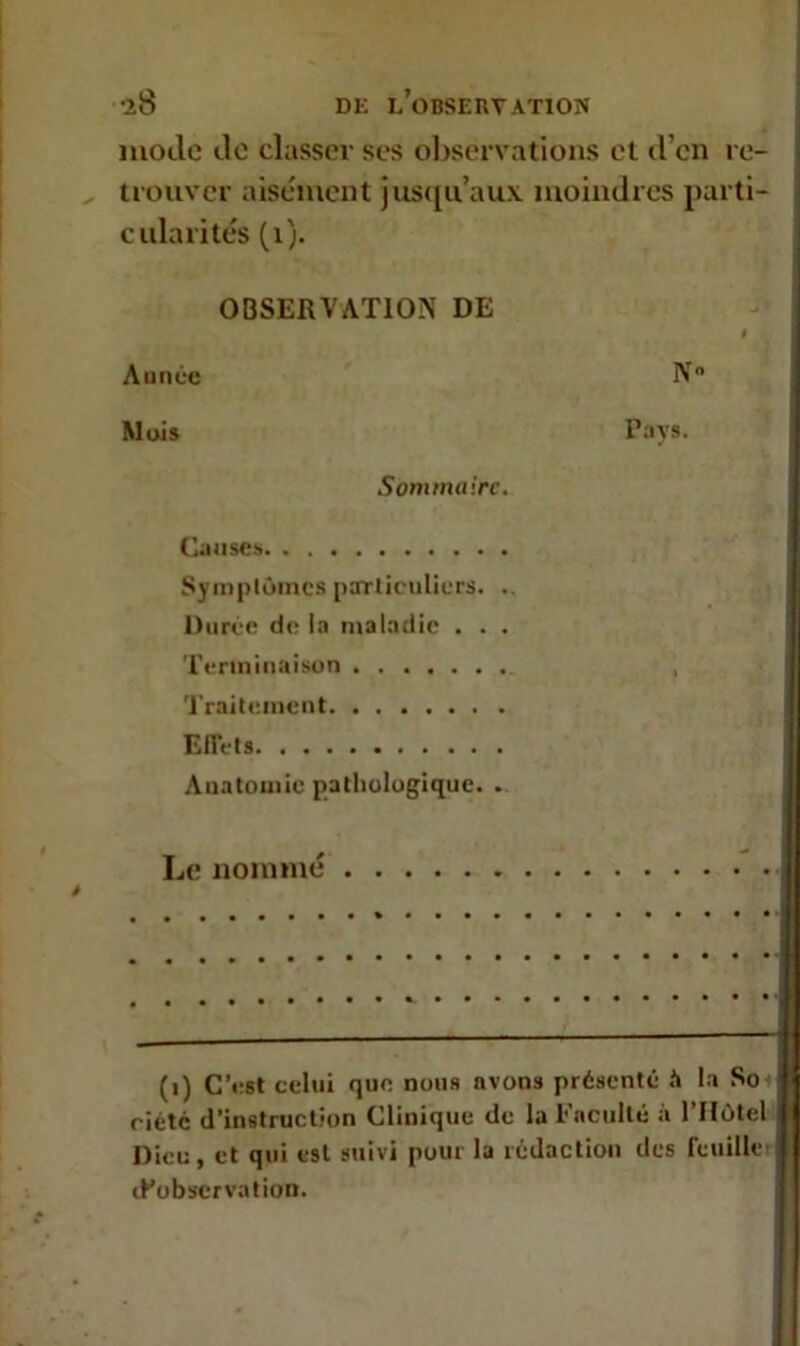 iS DK L’OBSERVATION mode de classer ses observations et d’en re- trouver aisément jusqu’aux moindres parti- cularités (1). OBSERVATION DE Année Mois Sont maire Ganse» Symptômes particuliers. Durée de la maladie . . Terminaison Traitement Effets Anatomie pathologique. Le nommé ' . N° Pays. (1) C’est celui que nous avons présenté à la So riétc d’instruction Clinique de la Faculté à l’Hôtel Dieu, et qui est suivi pour la rédaction des feuille inobservation.