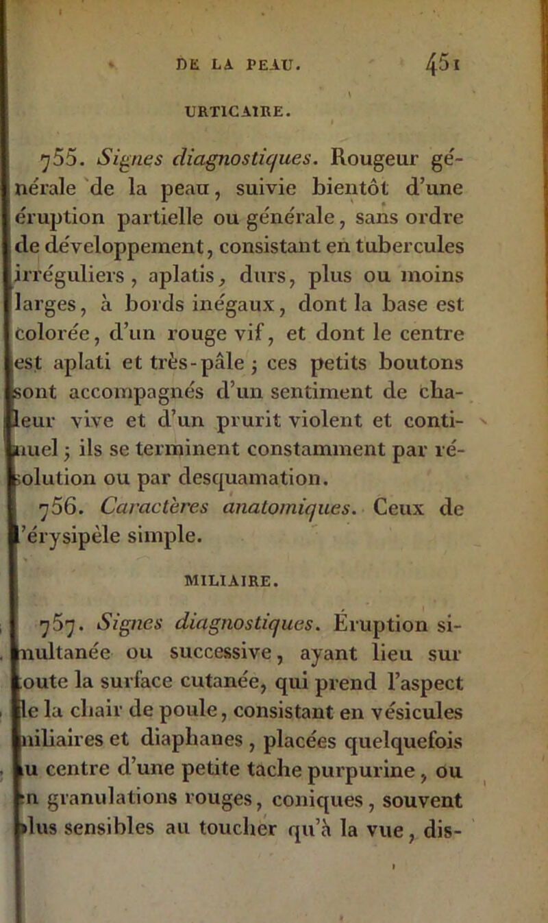 URTICAIRE. I y55. Signes diagnostiques. Rougeur gé- nérale de la peau, suivie bientôt d’une éruption partielle ou générale, sans ordre de développement, consistant en tubercules irréguliers, aplatis, durs, plus ou moins larges, à bords inégaux, dont la base est colorée, d’un rouge vif, et dont le centre est aplati et très-pâle -, ces petits boutons sont accompagnés d’un sentiment de cha- leur vive et d’un prurit violent et conti- ' uuel -, ils se terminent constamment par ré- .olution ou par desquamation. q56. Caractères anatomiques. Ceux de ’érysipèle simple. MILIAIRE. 757. Signes diagnostiques. Éruption si- nultanée ou successive, ayant lieu sur oute la surface cutanée, qui prend l’aspect le la chair de poule, consistant en vésicules niliaires et diaphanes , placées quelquefois iU centre d’une petite tache purpurine, ou :n granulations rouges, coniques, souvent »lus sensibles au toucher qu’à la vue, dis-