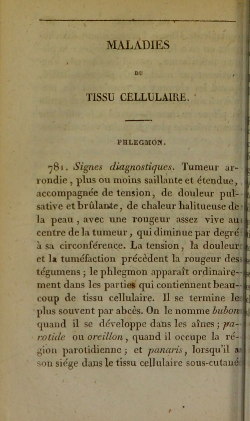 DU TISSU CELLULAIRE. PHLEGMON. t 781. Signes diagnostiques. Tumeur ar- \ rondie , plus ou moins saillante et étendue, 1 accompagnée de tension, de douleur pul- sative et brûlante, de chaleur halitueuse de la peau, avec une rougeur assez vive auo centre de la tumeur, cpri diminue par degré à sa circonférence. La tension, la douleur 1 et la tuméfaction précèdent la rougeur des- tégumens ; le phlegmon apparaît ordinaire- ment dans les parties qui contiennent beau- coup de tissu cellulaire. Il se termine le I plus souvent par abcès. On le nomme bubon ij quand il se développe dans les aînés ; jra- rotide ou oreillon, quand il occupe la ré- gion parotidienne; et panaris, lorsqu’il a son siège dans le tissu cellulaire sous-cutané