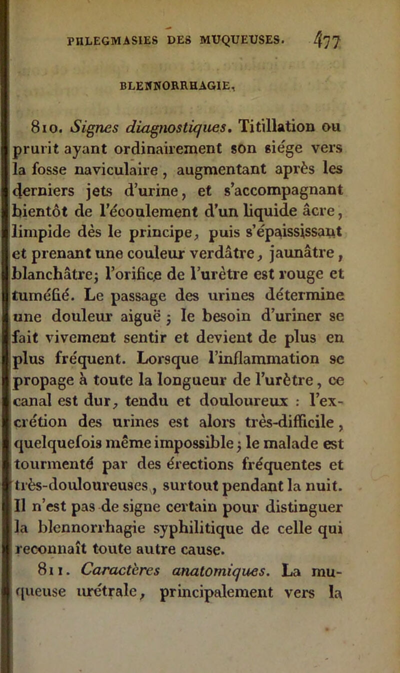 BLENNORRHAGIE, 8 io. Signes diagnostiques. Titillation ou prurit ayant ordinairement son siège vers la fosse naviculaire , augmentant après les derniers jets d’urine, et s’accompagnant bientôt de l’écoulement d’un liquide âcre, limpide dès le principe, puis s’épaississant et prenant une couleur verdâtre, jaunâtre, blanchâtre j l’orific.e de l’urètre est rouge et tuméfié. Le passage des urines détermine une douleur aiguë ; le besoin d’uriner se fait vivement sentir et devient de plus en plus fréquent. Lorsque l’inflammation se propage à toute la longueur de l’urètre, ce canal est dur, tendu et douloureux : l’ex- crétion des urines est alors très-difficile, quelquefois même impossible -, le malade est tourmenté par des érections fréquentes et très-douloureuses , surtout pendant la nuit. Il n’est pas de signe certain pour distinguer la blennorrhagie syphilitique de celle qui reconnaît toute autre cause. Sri. Caractères anatomiques. La mu- queuse urétrale, principalement vers la