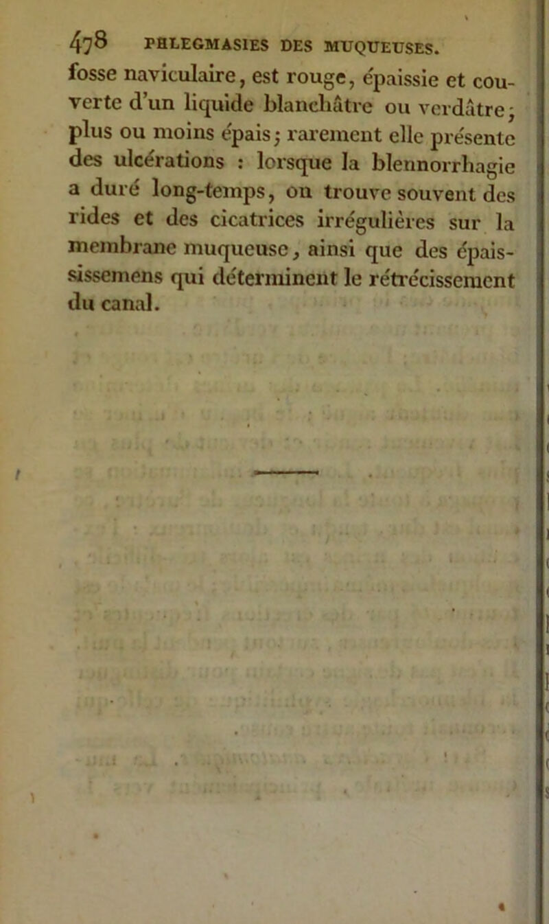 fosse navitulaire, est rouge, épaissie et cou- verte d’un liquide blanchâtre ou verdâtre, plus ou moins épais ; rarement elle présente des ulcérations : lorsque la blennorrhagie a duré long-temps, on trouve souvent des rides et des cicatrices irrégulières sur la membrane muqueuse, ainsi que des épais- sissemens qui déterminent le rétrécissement du canal. ; a-ï): »■. -4lia f;