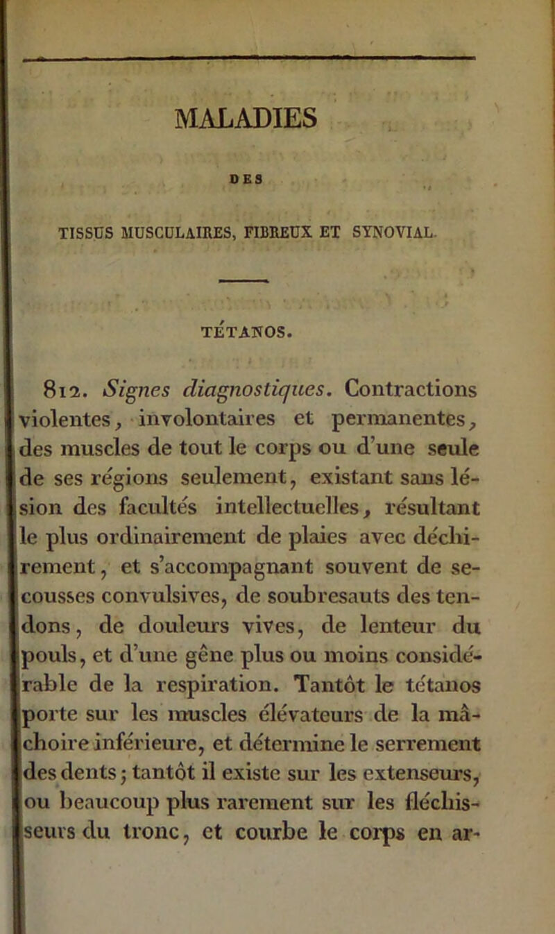 DES XISSÜS MUSCULAIRES, FIBREUX EX SYNOVIAL. TÉTANOS. 812. Signes diagnostiques. Contractions violentes, involontaires et permanentes, des muscles de tout le corps ou d’une seule de ses régions seulement, existant sans lé- sion des facultés intellectuelles, résultant e plus ordinairement de plaies avec déchi- rement , et s’accompagnant souvent de se- cousses convulsives, de soubresauts des ten- dons , de douleurs vives, de lenteur du poids, et d’une gêne plus ou moins considé- rable de la respiration. Tantôt le tétanos porte sur les muscles élévateurs de la mâ- choire inférieure, et détermine le serrement des dents ; tantôt il existe sur les extenseurs, ou beaucoup plus rarement sur les fléchis- seurs du tronc, et courbe le corps en ar-