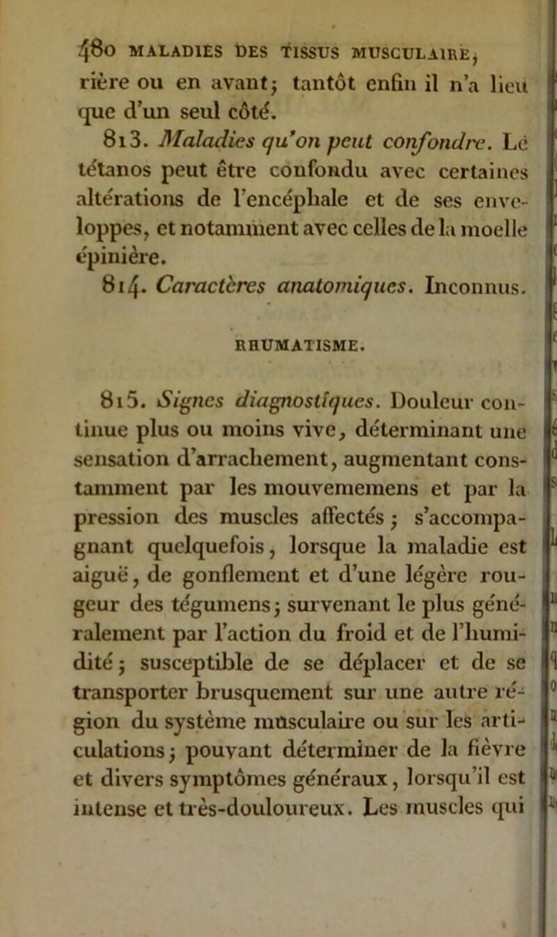 rière ou en avant j tantôt enfin il n’a lieu que d’un seul côté. 813. Maladies qu’on peut confondre. Lé tétanos peut être confondu avec certaines altérations de l’encéphale et de ses enve- loppes, et notamment avec celles de la moelle épinière. 814. Caractères anatomiques. Inconnus. RHUMATISME. 815. Signes diagnostiques. Douleur con- tinue plus ou moins vive, déterminant une sensation d’arrachement, augmentant cons- tamment par les mouvememens et par la pression des muscles affectés ; s’accompa- gnant quelquefois, lorsque la maladie est aiguë, de gonflement et d’une légère rou- geur des tégumens j survenant le plus géné- ralement par l’action du froid et de l’humi- dité ; susceptible de se déplacer et de se transporter brusquement sur une autre ré- gion du système musculaire ou sur les arti- culations j pouvant déterminer de la fièvre et divers symptômes généraux, lorsqu’il est intense et très-douloureux. Les muscles qui