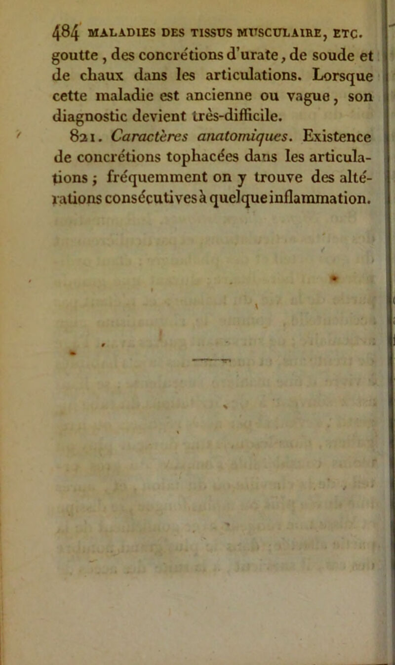 goutte , des concre'tions d’urate, de soude et de chaux dans les articulations. Lorsque cette maladie est ancienne ou vaguo, son diagnostic devient très-difficile. 821. Caractères anatomiques. Existence de concrétions tophacées dans les articula- tions -, fréquemment on y trouve des alté- rations consécutives à quelque inflammation.