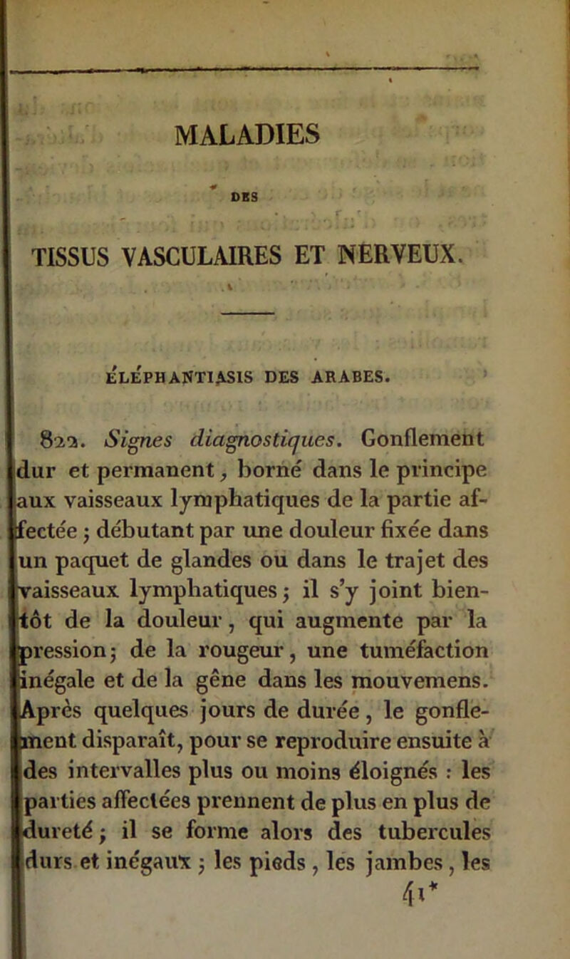 DES - TISSUS VASCULAIRES ET NERVEUX. e'léphantiasis des arabes. 82a. Signes diagnostiques. Gonflement dur et permanent, borné dans le principe jaux vaisseaux lymphatiques de la partie af- fectée ; débutant par une douleur fixée dans un paquet de glandes ou dans le trajet des vaisseaux lymphatiques; il s’y joint bien- tôt de la douleur, qui augmente par la pression; de la rougeur, une tuméfaction inégale et de la gêne dans les mouvemens. Après quelques jours de durée , le gonfle- ment disparaît, pour se reproduire ensuite à des intervalles plus ou moins éloignés : les parties affectées prennent de plus en plus de ■dureté ; il se forme alors des tubercules I durs et inégaivx ; les pieds, les jambes, les