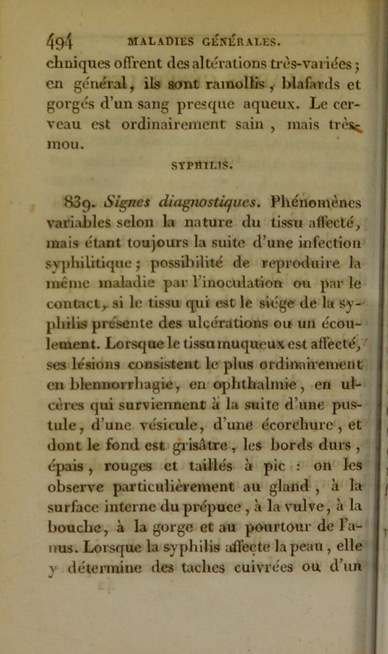 cliniques offrent des altérations très-va liées ; en général, ils sont ramollis, blafards et gorgés d’un sang presque aqueux. Le cer- veau est ordinairement sain , mais trèsç, mou. sTraiLts. 839. Signes diagnostiques. Phénomènes variables selon la nature du tissu affecté, mais étant toujours la suite d’une infection syphilitique ; possibilité de reproduire la même maladie par l’inoculation ou par le contact, si le tissu qui est le siège de la Sy- philis présente des ulcérations ou un écou- lement. Lorsque le tissu muqueux est affecté, ses lésions consistent le plus ordinairement en blennorrhagie, en ophthalmie, en ul- cères qui surviennent à la suite d’une pus- tule, d’une vésicule, d'une écorchure, et dont le fond est grisâtre , les bords durs , épais, rouges et taillés à pic : on les observe particulièrement au gland , à la surface interne du prépuce , à la vulve, à la bouche, à la gorge et au pourtour de l’a- nus. Lorsque la syphilis affecte la peau , elle v détermine des taches cuivrées ou d’un