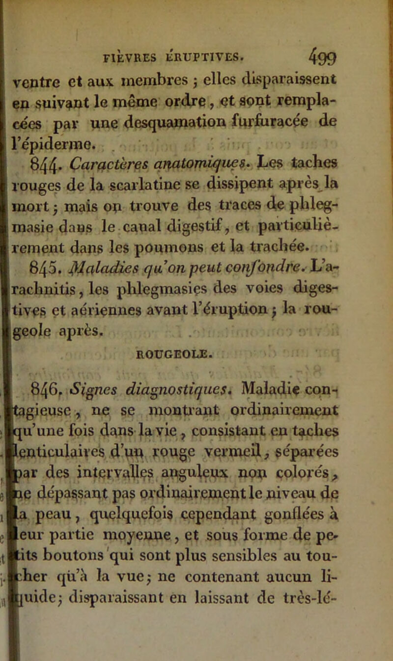 ventre et aux membres ; elles disparaissent en suivant le même ordre, et sont rempla- cées par une desquamation furfuracée de l’épiderme. 844. Caractères anatomiques. Les taches rouges de la scarlatine se dissipent apres la mort ; mais on trouve des traces de pldeg- masie dans le canal digestif, et particuliè- rement dans les poumons et la trachée. 845. Maladies qu’on peut confondre. L’a- rachnitis, les phlegmasies des voies diges- tives et aériennes avant l’éruption ; la rou- geole après. ROUGEOLE. 846. Signes diagnostiques. Maladie con- tagieuse , ne se montrant ordinairement qu’une fois dans la vie , consistant en taches lenticulaires d’un rouge vermeil, séparées jar des intervalles anguleux non colorés, je dépassant pas ordinairement le niveau de a peau, quelquefois cependant gonflées à eur partie moyenne, et sous forme de pe- :its boutons qui sont plus sensibles au tou- cher qii’à la vue; ne contenant aucun li- juide; disparaissant en laissant de très-lé-