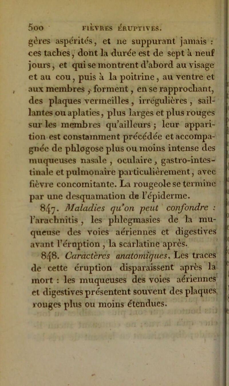 gères aspérités, et 11e suppurant jamais : ces taches, dont la durée est de sept à neuf jours, et qui se montrent d’abord au visage et au cou, puis à la poitrine, au ventre et aux membres forment, en se rapprochant, des plaques vermeilles , irrégulières , sail- lantes ou aplaties, plus larges et plus rouges sur les membres qu’ailleurs ; leur appari- tion est constamment précédée et accompa- gnée de phlogose plus ou moins intense des muqueuses nasale , oculaire, gastro-intes- tinale et pulmonaire particulièrement, avec fièvre concomitante. La rougeole se termine par une desquamation de l’épiderme. 847* Maladies qu’on -peut confondre : l’arachnitis, les phlcgmasies de la mu- queuse des voies aériennes et digestives avant l’éruption , la scarlatine après. 848. Caractères anatomiques. Les traces de cette éruption disparaissent après la mort : les muqueuses des voies aériennes et digestives présentent souvent des plaques rouges plus ou moins étendues.