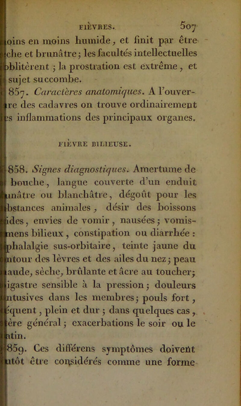 oins en moins humide, et finit par être B clie et brunâtre ; les facultés intellectuelles I iblitèrent -, la prostration est extrême , et sujet succombe. 857. Caractères anatomiques. A l’ouver- I re des cadavres on trouve ordinairement l:s inflammations des principaux organes. FIÈVRE BILIEUSE. 858. Signes diagnostiques. Amertume de | bouche, langue couverte d’un enduit inâtre ou blanchâtre, dégoût pour les bstances animales, désir des boissons des, envies de vomir , nausées ; vomis- aens bilieux , constipation ou diarrhée : tihalalgie sus-orbitaire, teinte jaune du tour des lèvres et des ailes du nez ; peau aude, sèche, brûlante et âcre au toucher; igastre sensible à la pression ; douleurs ntusives dans les membres ; pouls fort, îquent, plein et dur ; dans quelques cas, I ère général ; exacerbations le soir ou le I itin. B85q. Ces différons symptômes doivent lu tôt être considérés comme une forme