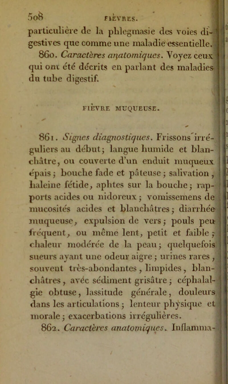 5oè FIEVRES. particulière de la plilegmasie des voies di- gestives que comme une maladie essentielle 860. Caractères anatomiques. Voyez ceux qui ont été décrits en parlant des maladies- du tube digestif. FIEVRE MUQUEUSE. 861. Signes diagnostiques. Frissons irré- guliers au début} langue humide et blan- châtre, ou couverte d’un enduit muqueux épais ; bouche fade et pâteuse ; salivation , haleine fétide, aphtes sur la bouche ; rap- ports acides ou nidoreux ; vomissemens de mucosités acides et blanchâtres; diarrhée muqueuse, expulsion de vers; pouls peu fréquent, ou même lent, petit et faible ; chaleur modérée de la peau; quelquefois sueurs ayant une odeur aigre ; urines rares , souvent très-abondantes , limpides, blan- châtres , avéc sédiment grisâtre ; céphalal- gie obtuse, lassitude générale, douleurs dans les articulations ; lenteur physique et morale; exacerbations irrégulières. 862. Caractères anatomiques. Inflamma-