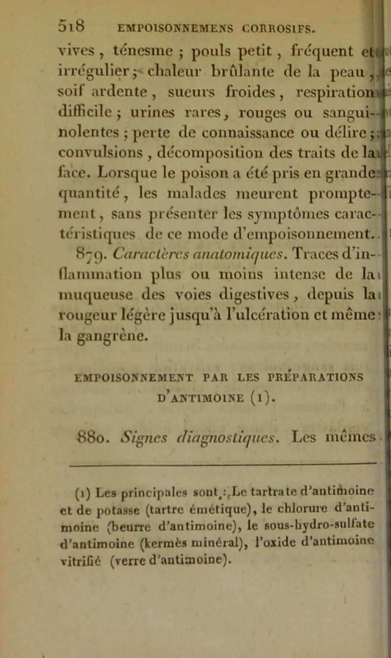 vives, ténesme; pouls petit, fréquent eti irrégulier j* chaleur brûlante delà peau ,, es soif ardente , sueurs froides , respirations ifi difficile; urines rares, rouges ou sangui— vt nolentes ; perte de connaissance ou délire;; n convulsions , décomposition des traits de laé face. Lorsque le poison a été pris en grande;! quantité, les malades meurent prompte- ment, sans présenter les symptômes carac- téristiques de ce mode d’empoisonnement.. 8-f). Caractères anatomiques. Traces d’in- flammation plus ou moins intense de lai muqueuse des voies digestives, depuis lai rougeur légère jusqu’à l’ulcération et même' la gangrène. EMPOISONNEMENT PAR LES PREPARATIONS d’antimoine (l). 880. Signes diagnostiques. Les mêmes (1) Les principales sont^Lc tarira te d’antiifaoine et de potasse (tartre cmétique), le chlorure d’anti- moine (beurre d’antimoine), le sous-hydro-sulfate d’antimoine (kermès minéral), l'oxide d’antimoine vitrifié (verre d’antimoine). 1