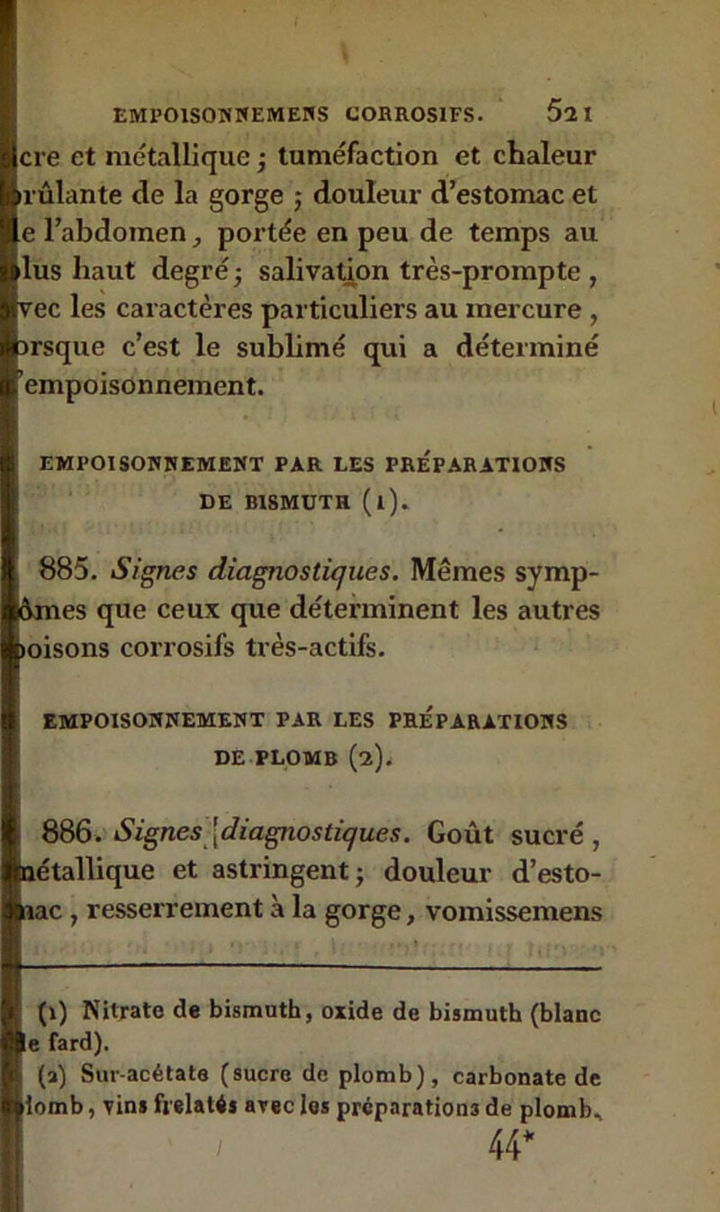 cre et métallique ; tuméfaction et chaleur rûlante de la gorge ; douleur d’estomac et e l’abdomen, portée en peu de temps au lus haut degré ■ salivation très-prompte , vec les caractères particuliers au mercure , irsque c’est le sublimé qui a déterminé empoisonnement. EMPOISONNEMENT PAR LES PREPARATIONS DE BISMUTH (l). 885. Signes diagnostiques. Mêmes symp- omes que ceux que déterminent les autres «oisons corrosifs très-actifs. EMPOISONNEMENT PAR LES PREPARATIONS DE PLOMB (2). 886. Signes {diagnostiques. Goût sucré, nétallique et astringent ■ douleur d’esto- nac , resserrement à la gorge, vomissemens (1) Nitrate de bismuth, oxide de bismuth (blanc le fard). (a) Sur-acétate (sucre de plomb), carbonate de iomb, vins frelatés avec les préparations de plomb, / 44*