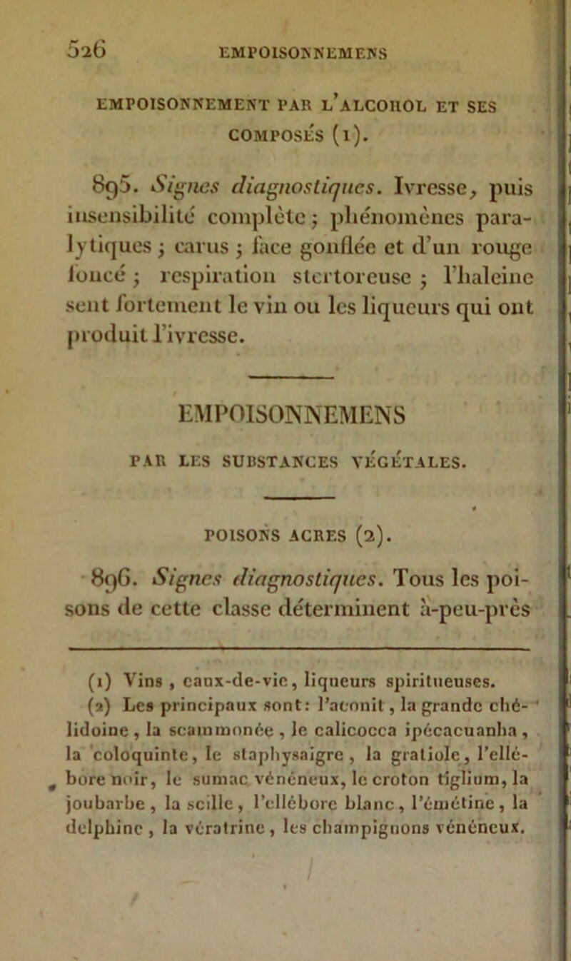 5a6 EMPOISONNEMENT PAR l’aLCOIIOL ET SES COMPOSÉS (l). 8g5. Signes diagnostiques. Ivresse, puis insensibilité complète -, phénomènes para- lytiques ; carus ; face gonflée et d’un rouge loucé} respiration stertoreuse ; l’haleine sent fortement le vin ou les liqueurs qui ont produit l’ivresse. 9 EMPOISONNEMENS PAR LES SUBSTANCES VEGETALES. POISONS ACRES (2). 89G. Signes diagnostiques. Tous les poi- sons de cette classe déterminent à-peu-près (1) Vins , eaux-de-vie, liqueurs spiritueuses. (2) Les principaux sont: Pacnnit, la grande clié- liduinc , la scam menée , le calicocca ipécacuanha , la coloquinte, le staphysaigre , la gratiolc, l’ellé- t bore noir, le sumac vénéneux, le croton tiglium,la joubarbe, la scille, l'ellébore blanc, l'émétine, la dclpbinc , la vératrine , les champignons vénéneux. I