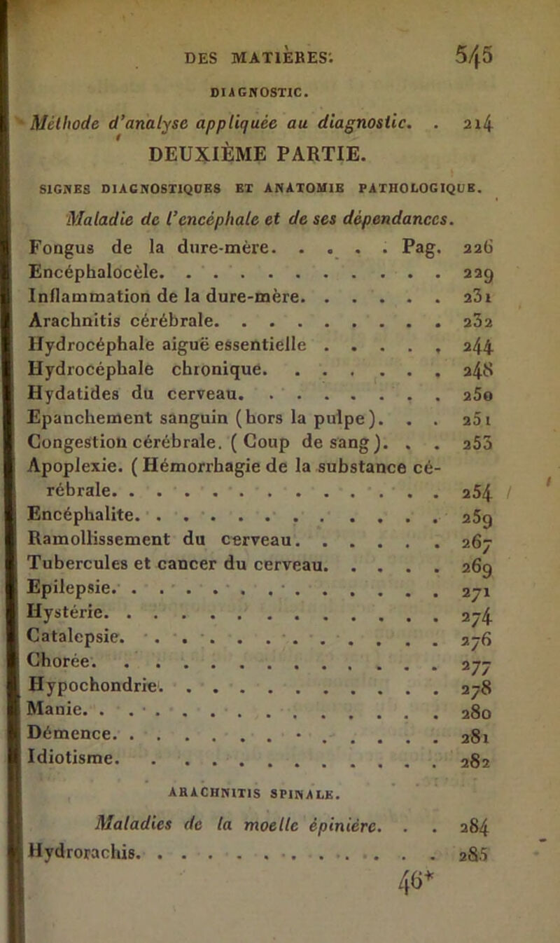 DIAGNOSTIC. Méthode d’analyse appliquée au diagnostic. . 214 DEUXIÈME PARTIE. SIGNES DIAGNOSTIQUES ET ANATOMIE PATHOLOGIQUE. Maladie de l’encéphale et de ses dépendances. Fongus de la dure-mère. .... Pag. 226 Encéphalocèle. 229 Inflammation de la dure-mère a3i Arachnitis cérébrale 232 Hydrocéphale aiguë essentielle ..... 244 Hydrocéphale chronique. 248 Hydatides du cerveau 25o Epanchement sanguin (hors la pulpe). . . 261 Congestion cérébrale. ( Coup de sang). . . 253 Apoplexie. ( Hémorrhagie de la substance cé- rébrale ... 254 Encéphalite 259 Ramollissement du cerveau 267 Tubercules et cancer du cerveau 269 Epilepsie. 271 Hystérie 274 Catalepsie. . . . . 276 Chorée 277 Hypochondrie. 278 Manie. . . ■ 280 Démence •.-.... 28i I Idiotisme 282 ARACHNITIS SPINALE. Maladies de la moelle épinière. . . 284 I Hydrorachis 285 46*