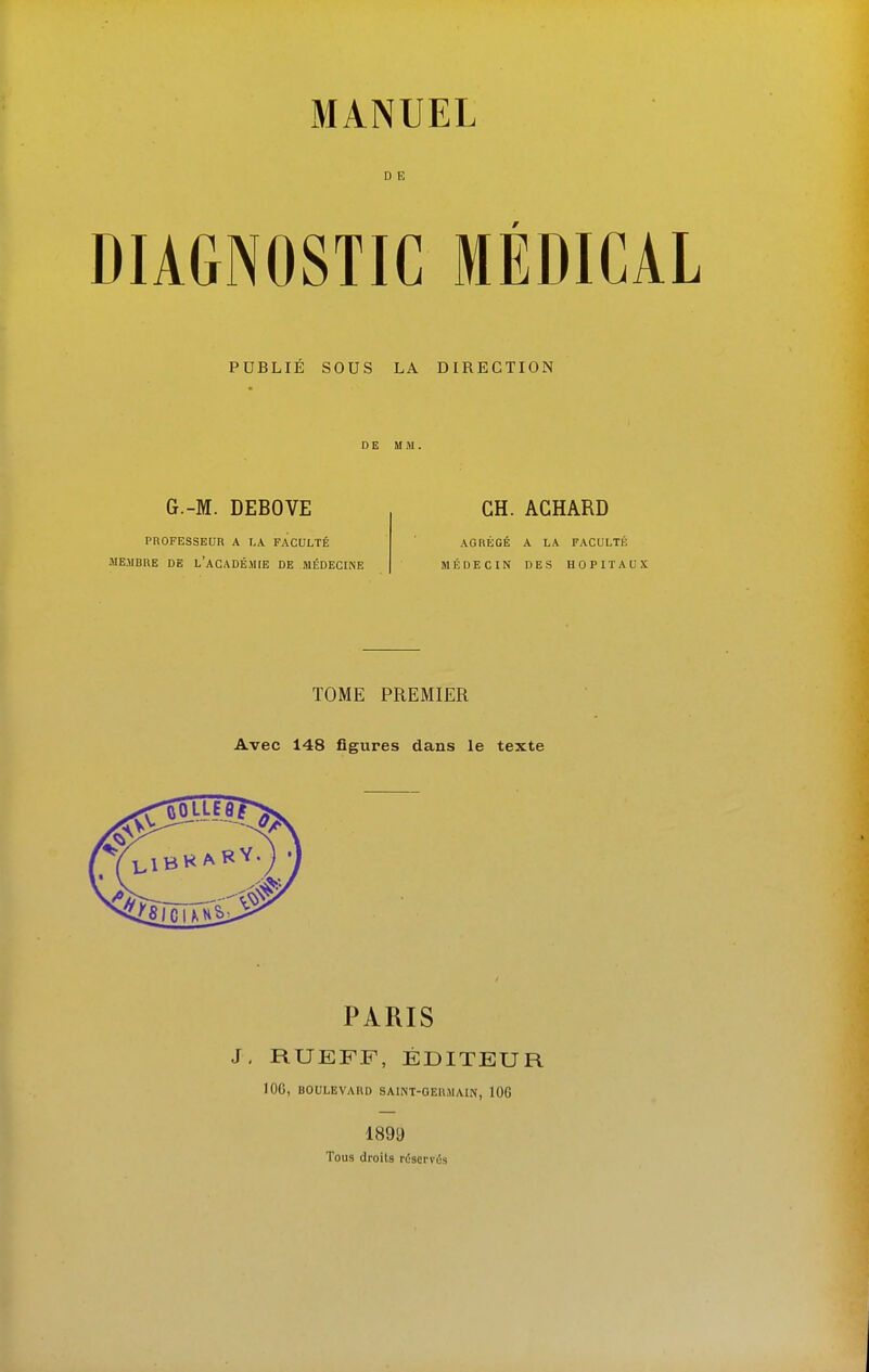 D E DIAGNOSTIC MÉDICAL PUBLIE SOUS LA DIRECTION DE MM. G.-M. DEBOVE PROFESSEUR A I.A FACULTÉ MEMBRE DE L'ACADÉMIE DE MÉDECINE CH. ACHARD AGRÉGÉ A LA FACULTÉ MÉDECIN DES HOPITAUX TOME PREMIER Avec 148 figures dans le texte PARIS J, RUEFF, ÉDITEUR 106, BOULEVARD SAINT-GERMAIN, 106 1899 Tous droits réservOs