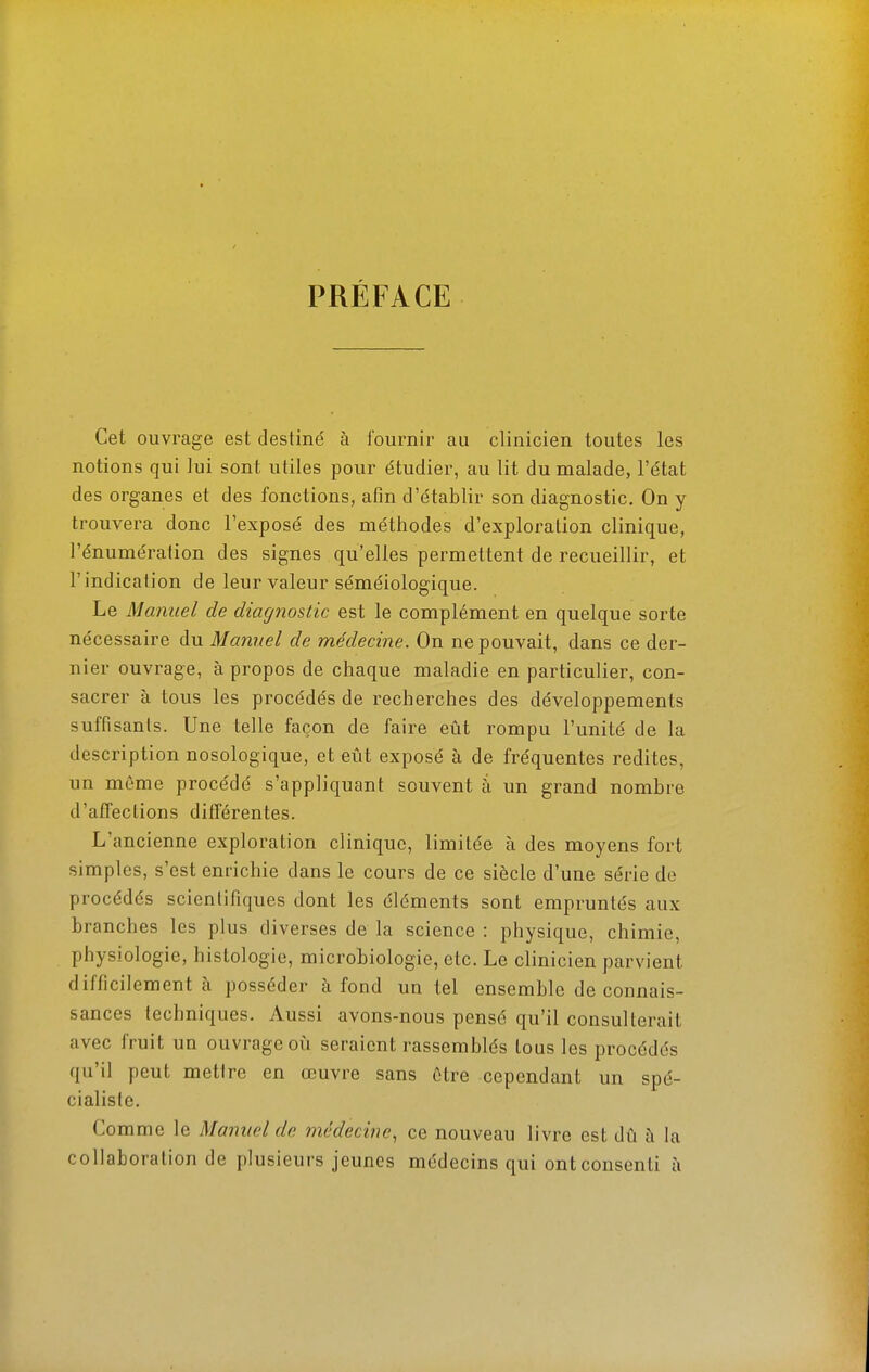 PRÉFACE Cet ouvrage est destiné à fournir au clinicien toutes les notions qui lui sont utiles pour étudier, au lit du malade, l'état des organes et des fonctions, afin d'établir son diagnostic. On y trouvera donc l'exposé des méthodes d'exploration clinique, l'énumération des signes qu'elles permettent de recueillir, et l'indication de leur valeur séméiologique. Le Manuel de diagnostic est le complément en quelque sorte nécessaire du Manuel de médecine. On ne pouvait, dans ce der- nier ouvrage, à propos de chaque maladie en particulier, con- sacrer à tous les procédés de recherches des développements suffisants. Une telle façon de faire eût rompu l'unité de la description nosologique, et eût exposé à de fréquentes redites, un même procédé s'appliquant souvent à un grand nombre d'affeclions différentes. L'ancienne exploration clinique, limitée à des moyens fort simples, s'est enrichie dans le cours de ce siècle d'une série de procédés scientifiques dont les éléments sont empruntés aux branches les plus diverses de la science : physique, chimie, physiologie, histologie, microbiologie, etc. Le clinicien parvient difficilement à posséder à fond un tel ensemble de connais- sances techniques. Aussi avons-nous pensé qu'il consulterait avec fruit un ouvrage où seraient rassemblés tous les procédés qu'il peut mettre en œuvre sans être cependant un spé- cialiste. Comme le Manuel de médecine^ ce nouveau livre est dû à la collaboration de plusieurs jeunes médecins qui ont consenti à