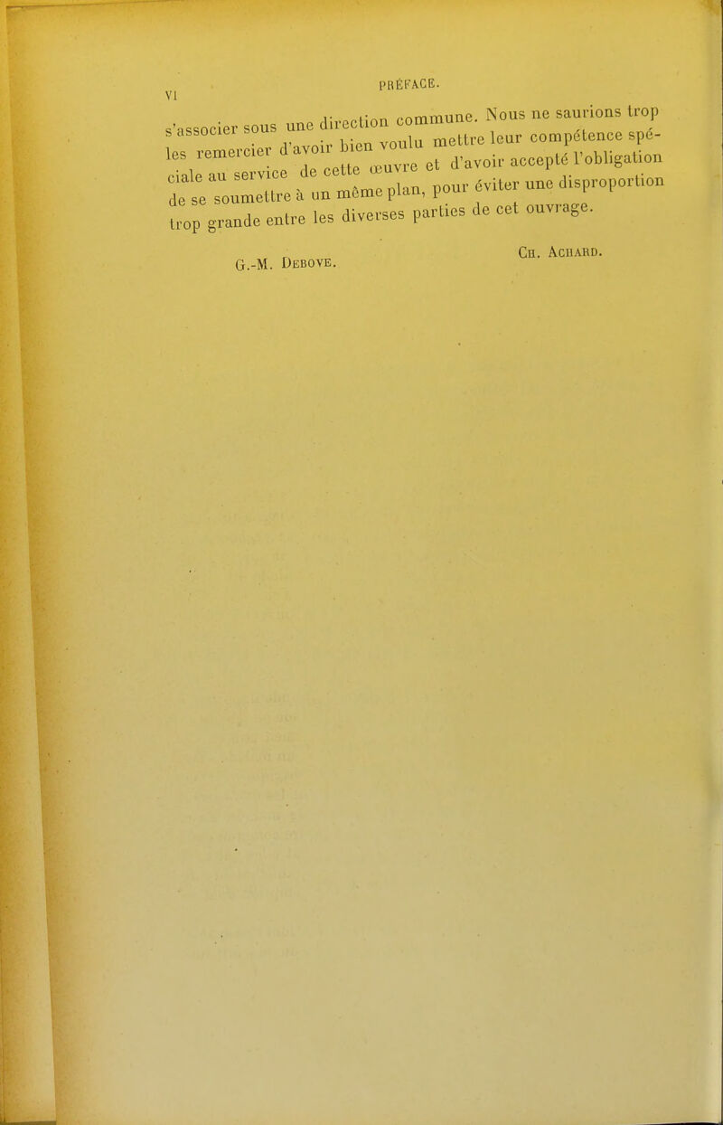 VI s'associer sous une dii-ecUcu commune. Nous ne saurions trop sassocieibuu ,,^„in mettre leur compétence spé- les remercier d'avou- ^f^^v^ir acceptri'obligaUon ^^îalp au service de cette œuvre ci a a i dose so«-«re. un même plan, pour év.ter une d.proporUon Uov grande entre les diverses parties de cet ouvrage. Ce. Acdard. G.-M. Debove.