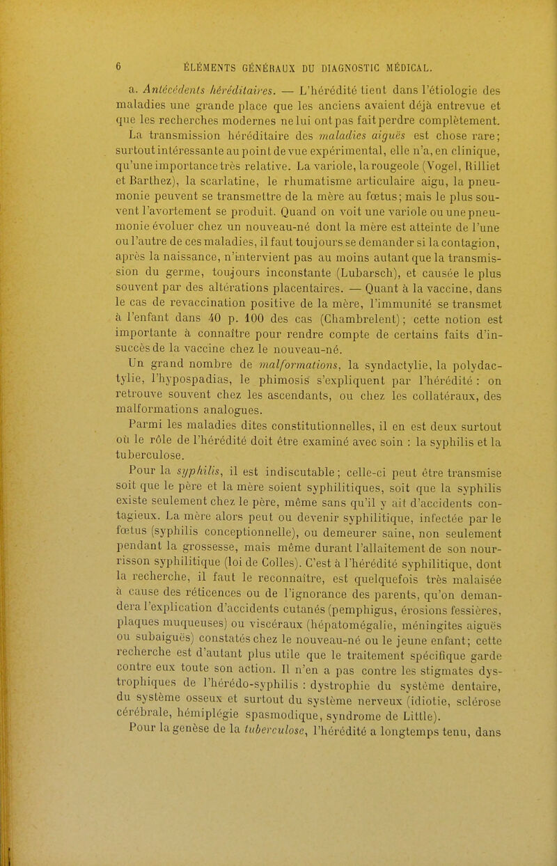 a. Anlécédenls héréditaires. — L'hérédité tient dans l'étiologie des maladies une grande place que les anciens avaient déjà entrevue et que les recherches modernes ne lui ont pas fait perdre complètement. La transmission héréditaire des maladies aiguës est chose rare; surtout intéressante au point de vue expérimental, elle n'a, en clinique, qu'une importance très relative. La variole, la rougeole (Vogel, Rilliet et Barthez), la scarlatine, le rhumatisme articulaire aigu, la pneu- monie peuvent se transmettre de la mère au fœtus; mais le plus sou- vent l'avortement se produit. Quand on voit une variole ou une pneu- monie évoluer chez un nouveau-né dont la mère est atteinte de l'une ou l'autre de ces maladies, il faut toujours se demander si la contagion, après la naissance, n'i:ntervient pas au moins autant que la transmis- sion du germe, toujours inconstante (Lubarsch), et causée le plus souvent par des altérations placentaires. — Quant à la vaccine, dans le cas de revaccination positive de la mère, l'immunité se transmet à l'enfant dans 40 p. 100 des cas (Chambrelent) ; cette notion est importante à connaître pour rendre compte de certains faits d'in- succès de la vaccine chez le nouveau-né. Un grand nombre de malformations, la syndactylie, la polydac- tylie, l'hypospadias, le phimosis s'expliquent par l'hérédité : on retrouve souvent chez les ascendants, ou chez les collatéraux, des malformations analogues. Parmi les maladies dites constitutionnelles, il en est deux surtout où le rôle de l'hérédité doit être examiné avec soin : la syphilis et la tuberculose. Pour la syphilis, il est indiscutable; celle-ci peut être transmise soit que le père et la mère soient syphilitiques, soit que la syphilis existe seulement chez le père, même sans qu'il y ait d'accidents con- tagieux. La mère alors peut ou devenir syphilitique, infectée par le fœtus (syphilis conceptionnelle), ou demeurer saine, non seulement pendant la grossesse, mais même durant l'allaitement de son nour- risson syphilitique (loi de Colles). C'est à l'hérédité syphilitique, dont la recherche, il faut le reconnaître, est quelquefois très malaisée à cause des réticences ou de l'ignorance des parents, qu'on deman- dera l'explication d'accidents cutanés (pemphigus, érosions fessiôres, plaques muqueuses) ou viscéraux (hépatomégalie, méningites aiguës ou subaiguës) constatés chez le nouveau-né ou le jeune enfant; cette recherche est d'autant plus utile que le traitement spécifique garde contre eux toute son action. Il n'en a pas contre les stigmates dys- trophiques de l'hérédo-syphilis : dystrophie du système dentaire, du système osseux et surtout du système nerveux (idiotie, sclérose cérébrale, hémiplégie spasmodique, syndrome de Little). Pour la genèse de la tuberculose, l'hérédité a longtemps tenu, dans