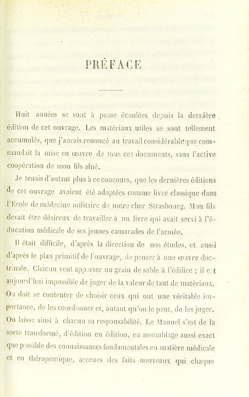 PRÉFACE Huit années se sont à pciiic écoulées depuis la dcniière édition de cet ouvrage. Les matériaux utiles se sont tellement accumulés, que j'aurais renoncé au travail considérablffque com- mandait la mise en œuvre de tous CC3 documents, sans l'active coopération de mon fils aîné. Je tenais d'autant plus à ce concours, que les dernières éditions de cet ouvrage avaient été ado])tées comme livre classique dans l'Kcole de médecine militaire di> noire cher Strasbourg. Mon fils devait êlre désireux de travailler à un livre qui avait servi à l'é- ducation médicale de ses jeunes camarades de l'armée. Il était difficile, d'après la direction de nos études, et aussi d'après le plan primitif de l'ouvrage, (iepi-nsorà une œuvre doc- trinale. Chacun veut app jrter un grain de sable à l'édifice ; il e l aujourd'hui impossible de juger de la valeur de tant de matériaux. On doit se contenter de choisir ceux qui ont une véritable im- portance, (le les coordonner et, autant qu'on le peut, de les juger. On laisse ainsi à chacun sa responsabilité. Le ^lanuel s'est de la sorte transformé, d'édition en édition, en assemblage aussi exact que possible des connaissances fondamentales en matière médicale <'t en ihérapeniiquc, accrues des faits nouveaux qui chaque