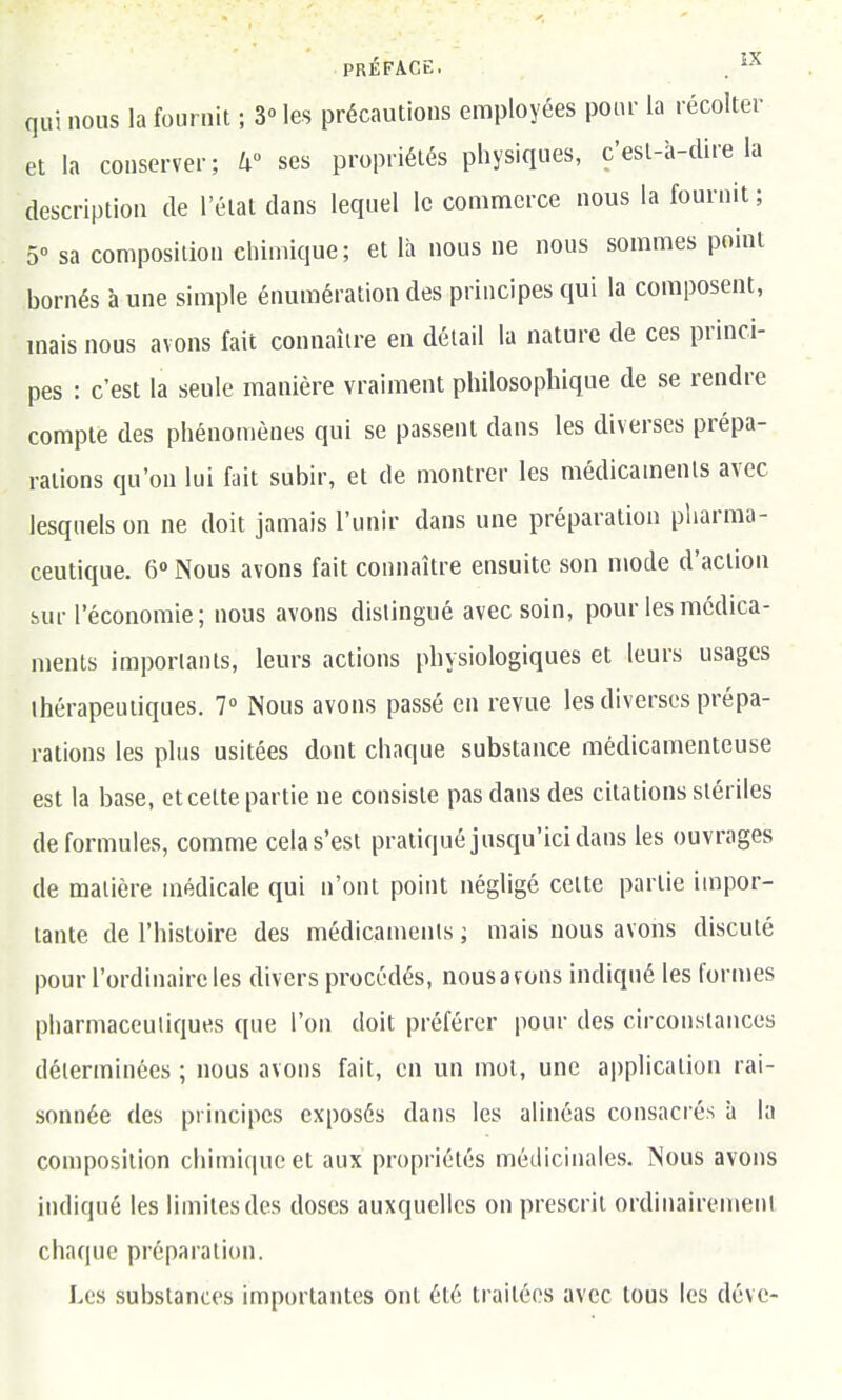 PRÉFACE. . ^-^ qui nous la fournit ; 3» les précautions employées pour la récolter et la conserver; W ses propriétés physiques, c'esl-à-clire la description de l'état dans lequel le commerce nous la fournit ; 5 sa composition chimique; et là nous ne nous sommes point bornés à une simple énumération des principes qui la composent, mais nous avons fait connaître en détail la nature de ces princi- pes : c'est la seule manière vraiment philosophique de se rendre compte des phénomènes qui se passent dans les diverses prépa- rations qu'on lui fait subir, et de montrer les médicaments avec lesquels on ne doit jamais l'unir dans une préparation pharma- ceutique. 6» Nous avons fait connaître ensuite son mode d'action sur l'économie; nous avons distingué avec soin, pour les médica- ments importants, leurs actions physiologiques et leurs usages thérapeutiques. 7° Nous avons passé en revue les diverses prépa- rations les plus usitées dont chaque substance médicamenteuse est la base, et cette partie ne consiste pas dans des citations stériles de formules, comme cela s'est pratiqué jusqu'ici dans les ouvrages de matière médicale qui n'ont point négligé celte partie impor- tante de l'histoire des médicaments ; mais nous avons discuté pour l'ordinaire les divers procédés, nousavons indiqué les formes pharmacculiques que l'on doit préférer pour des circonstances déterminées ; nous avons fait, en un mol, une application rai- sonnée des principes exposés dans les alinéas consacrés à la composition chimique et aux propriétés médicinales. Nous avons indiqué les limites des doses auxquelles on prescrit ordinairement chaque préparation. Les substances importantes ont été traitées avec tous les dévc-