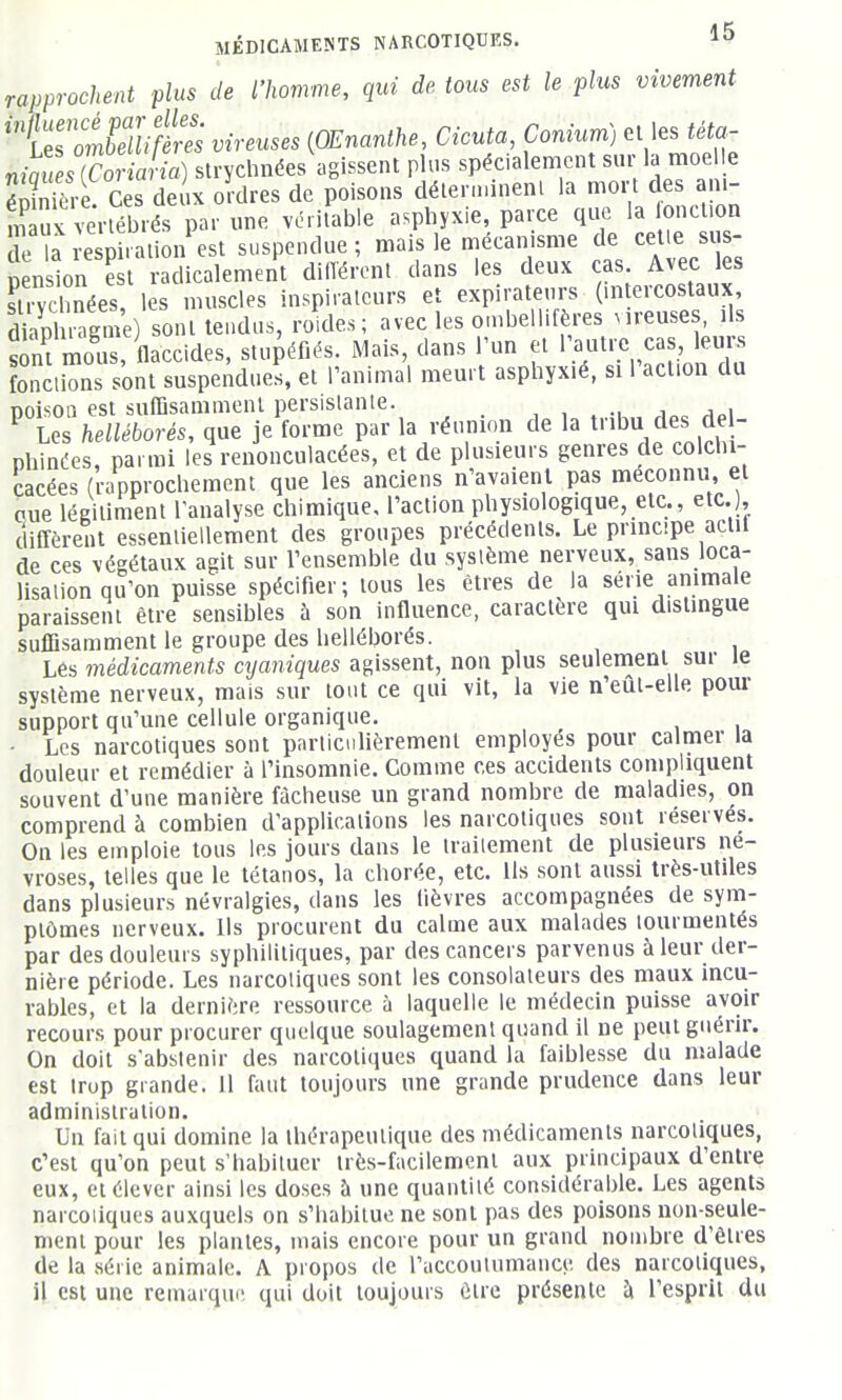 rapprochent plus de l'homme, qui de tous est le plus vivement 'î^'o^^Mites viveuses {OEnanthe, Cicuta, Conium) el les téta- niaZsTo -ia -ia) strychnées'agissent plus spécialement s«r la moe e éSe Ces deux ordres de poisons délern.ineni la mort des am- ÏÏx vertébrés par une véritable asphyxie, parce que la loncl.on rla i-esXlion est suspendue; mais le mécanisme de celle sis- nension S raiicalement diiïércnt dans les deux cas. Avec les strycbnées les muscles inspirateurs et expiratenrs (mtercoslaux, sont tendus, ro.des; avec les o.nbellifères Mveuses, ils sini mous, flaccides, stupéfiés. Mais, dans l'un et 1 autre cas, leurs ÏÏlions sont suspendues, et l'animal meurt asphyxié, si l'action du noisoQ est suffisamment persistante. , , . •■ j„ ^ Les helléborés, que je forme par la réunion de la tribu des de - phinées, parmi les renonculacées, et de plusieurs genres de colchi- cacées (rapprochement que les anciens n'avaient pas méconnu, et eue légitiment l'analyse chimique, l'action physiologique, etc., etc.), diffèrent essentiellement des groupes précédents. Le prmcipe actit de ces végétaux agit sur l'ensemble du système nerveux, sans loca- lisation qu'on puisse spécifier; tous les êtres de la série ammale paraissent être sensibles à son influence, caractère qui distingue suffisamment le groupe des helléborés. , , . i Lés médicaments cyaniques agissent, non plus seulement sur le système nerveux, mais sur tout ce qui vit, la vie n'eût-elle pour support qu'une cellule organique. - Les narcotiques sont particulièrement employés pour calmer la douleur et remédier à l'insomnie. Comme ces accidents compliquent souvent d'une manière fâcheuse un grand nombre de maladies, on comprend à combien d'applications les narcotiques sont réservés. On les emploie tous les jours dans le Iraiiement de plusieurs né- vroses, telles que le tétanos, la chorée, etc. Ils sont aussi très-utiles dans plusieurs névralgies, dans les lièvres accompagnées de sym- ptômes nerveux. Us procurent du calme aux malades tourmentés par des douleurs syphilitiques, par des cancers parvenus à leur der- nière période. Les narcotiques sont les consolateurs des maux incu- rables, et la dernière ressource à laquelle le médecin puisse avoir recours pour procurer quelque soulagement quand il ne peut guérir. On doit s'abstenir des narcotiques quand la faiblesse du malade est trop grande. 11 faut toujours une grande prudence dans leur administration. Un fait qui domine la thérapeutique des médicaments narcotiques, c'est qu'on peut s'habituer très-facilement aux principaux d'entre eux, et élever ainsi les doses à une quantité considérable. Les agents narcoiiques auxquels on s'habitue ne sont pas des poisons non-seule- ment pour les plantes, mais encore pour un grand nombre d'êtres de la série animale. A propos de l'accoulumauce des narcotiques, il est une remarque qui doit toujours être présente à l'esprit du