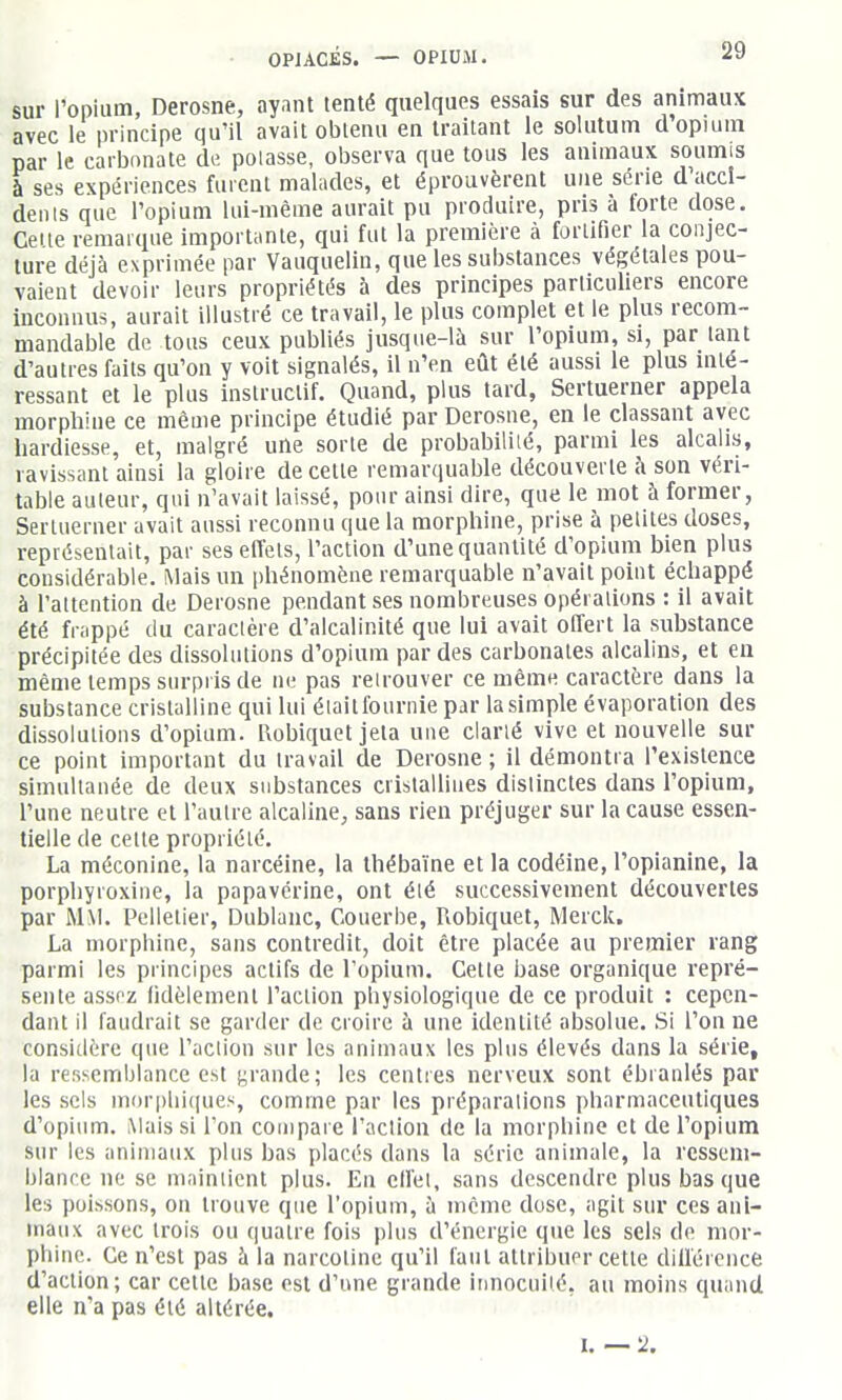 sur l'opium, Derosne, ayant tenté quelques essais sur des animaux avec le principe qu'il avait obtenu en traitant le solutum d'opium par le carbonate de pelasse, observa que tous les animaux soumis à ses expériences fuient malades, et éprouvèrent une série d'accl- deiils que l'opium lui-même aurait pu produire, pris à forte dose. Celte remarque importante, qui fut la première à fortifier la conjec- ture déjà exprimée par Vauquelin, que les substances végétales pou- vaient devoir leurs propriétés à des principes particuliers encore inconnus, aurait illustré ce travail, le plus complet et le plus recom- mandable de tous ceux publiés jusque-là sur l'opium, si, par tant d'autres faits qu'on y voit signalés, il n'en eût été aussi le plus inté- ressant et le plus instructif. Quand, plus tard, Sertuerner appela morphine ce même principe étudié par Derosne, en le classant avec hardiesse, et, malgré uUe sorte de probabililé, parmi les alcalis, ravissant ainsi la gloire de cette remarquable découverte à son véri- table auteur, qui n'avait laissé, pour ainsi dire, que le mot à former, Sertuerner avait aussi reconnu que la morphine, prise à petites doses, représentait, par ses effets, l'action d'une quantité d'opium bien plus considérable. Mais un phénomène remarquable n'avait point échappé à l'attention de Derosne pendant ses nombreuses opérations : il avait été frappé du caractère d'alcalinité que lui avait offert la substance précipitée des dissolutions d'opium par des carbonates alcalins, et eii même temps surpris de ne pas reirouver ce même caractère dans la substance cristalline qui lui élaitfournie par la simple évaporation des dissolutions d'opium. I\obiquet jeta une clarlé vive et nouvelle sur ce point important du travail de Derosne ; il démontra l'existence simultanée de deux substances cristallines distinctes dans l'opium, l'une neutre et l'autre alcaline, sans rien préjuger sur la cause essen- tielle de celte propriété. La méconine, la narcéine, la Ihébaïne et la codéine, l'opianine, la porphyroxine, la papavérine, ont élé successivement découvertes par MM. Pelletier, Dublanc, Couerbe, Robiquet, Merck. La morphine, sans contredit, doit être placée au premier rang parmi les principes actifs de l'opium. Cette base organique repré- sente assf'z fidèlement l'action physiologique de ce produit : cepen- dant il faudrait se garder de croire à une identité absolue. Si l'on ne considère que l'action sur les animaux les plus élevés dans la série, la ressemblance est jurande; les centres nerveux sont ébranlés par les sels mor|)lii(iues, comme par les préparations pharmaceutiques d'opium. Mais si l'on compare l'action de la morphine et de l'opium sur les animaux plus bas placés dans la série animale, la ressem- blance ne se maintient plus. En cllèl, sans descendre plus bas que les poissons, on trouve que l'opium, à même dose, agit sur ces ani- maux avec trois ou quatre fois plus d'énergie que les sels de mor- phine. Ce n'est pas à la narcolinc qu'il faut attribuer cette diifércnce d'action; car cette base est d'une grande iDUOcuilé, au moins quand elle n'a pas été altérée. I. — 2.