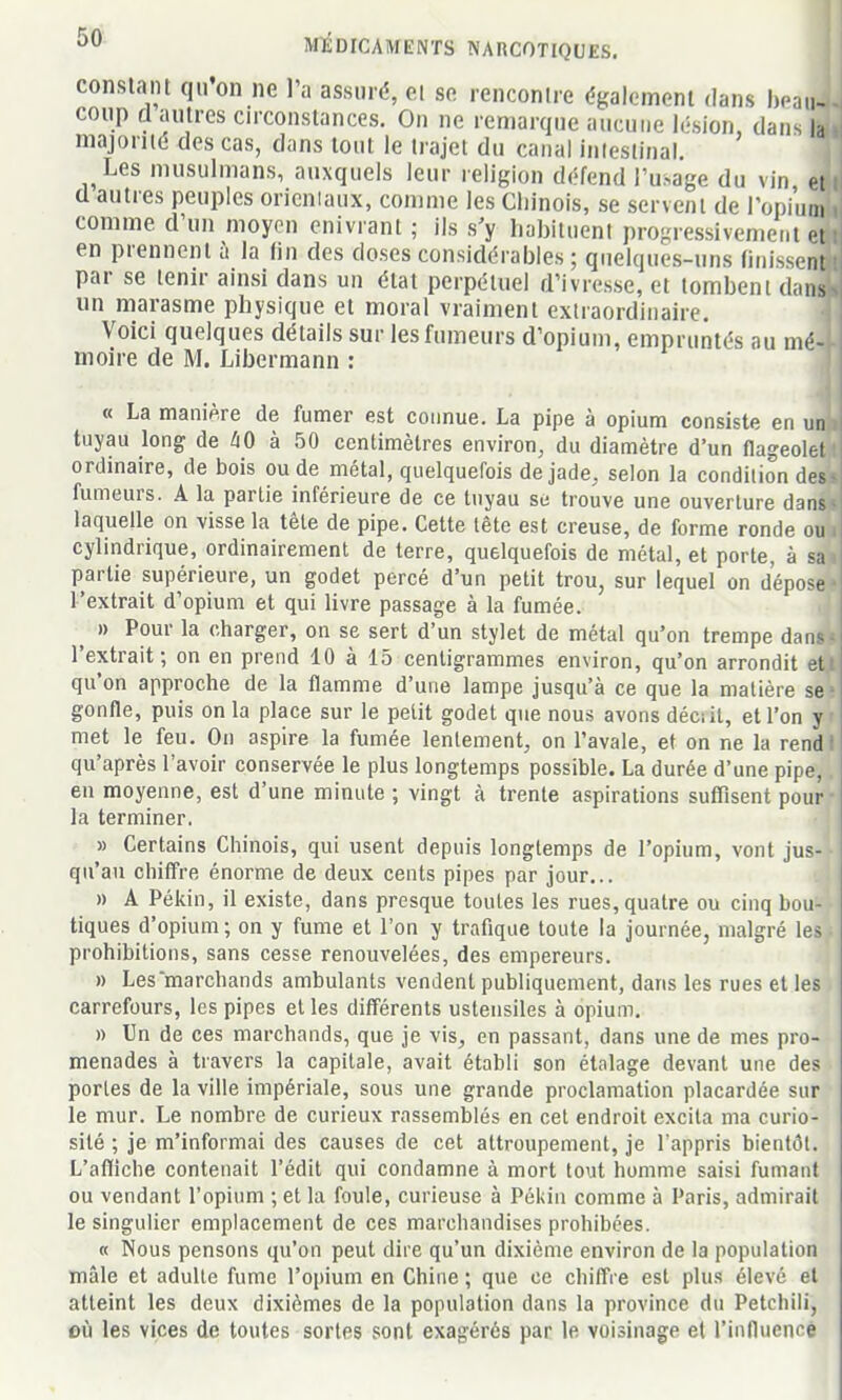 conslaiu qii on ne 1 a assuré, ci se rencontre égalcmeni dans hem- coup d autres circonstances. On ne remarque aucune lésion, dans la majoriK; des cas, dans tout le trajet du canal intestinal. Les musulmans, auxquels leur religion défend l'usage du vin et d autres peuples orieniaux, comme les Chinois, se servent de l'opiiiai comme d'un moyen enivrant ; ils s'y hahituent progressivement r-i en prennent à la lin des doses considérables ; quelques-uns finissent par se tenir ainsi dans un état perpétuel d'ivresse, et tombent diins un marasme physique et moral vraiment extraordinaire. Voici quelques détails sur les fumeurs d'opium, empruntés au mé- moire de M. Libermann : « La manière de fumer est connue. La pipe à opium consiste en un tuyau long de à 50 centimètres environ, du diamètre d'un flageolet ordinaire, de bois ou de métal, quelquefois de jade, selon la condition des fumeurs. A la partie inférieure de ce tuyau se trouve une ouverture dans laquelle on visse la tête de pipe. Cette tête est creuse, de forme ronde ou cylindrique, ordinairement de terre, quelquefois de métal, et porte, à sa partie supérieure, un godet percé d'un petit trou, sur lequel on dépose l'extrait d'opium et qui livre passage à la fumée. ^ » Pour la charger, on se sert d'un stylet de métal qu'on trempe dan- l'extrait; on en prend 10 à 15 centigrammes environ, qu'on arrondit et qu'on approche de la flamme d'une lampe jusqu'à ce que la matière se gonfle, puis on la place sur le petit godet que nous avons déciit, et l'on y met le feu. On aspire la fumée lentement, on l'avale, et on ne la rend qu'après l'avoir conservée le plus longtemps possible. La durée d'une pipe, en moyenne, est d'une minute ; vingt à trente aspirations suffisent pour la terminer. ' » Certains Chinois, qui usent depuis longtemps de l'opium, vont jus- qu'au chiffre énorme de deux cents pipes par jour... » A Pékin, il existe, dans presque toutes les rues, quatre ou cinq bou- tiques d'opium; on y fume et l'on y trafique toute la journée, malgré les prohibitions, sans cesse renouvelées, des empereurs. » Les marchands ambulants vendent publiquement, dans les rues et les carrefours, les pipes et les différents ustensiles à opium. » Un de ces marchands, que je vis, en passant, dans une de mes pro- menades à travers la capitale, avait établi son étalage devant une des portes de la ville impériale, sous une grande proclamation placardée sur le mur. Le nombre de curieux rassemblés en cet endroit excita ma curio- sité ; je m'informai des causes de cet attroupement, je l'appris bientôt. L'affiche contenait l'édit qui condamne à mort tout homme saisi fumant ou vendant l'opium ; et la foule, curieuse à Pékin comme à Paris, admirait le singulier emplacement de ces marchandises prohibées. « Nous pensons qu'on peut dire qu'un dixième environ de la population mâle et adulte fume l'opium en Chine ; que ce chiffre est plus élevé et atteint les deux dixièmes de la population dans la province du Petchili, 011 les vices de toutes sortes sont exagérés par le voisinage et l'induencé