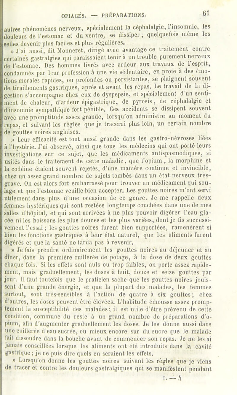 .mires phénomènes nerveux, spécialement la céphalalgie, l'insomnie, les uleuis de l'estomac et du ventre, se dissiper; quelquefois môme les les devenir plus faciles et plus régulières. » J'ai aussi, dit Monneret, dirigé avec avantage ce traitement contre certaines gastralgies qui paraissaient tenir à un trouble purement nerveux de l'estomac. Des hommes livrés avec ardeur aux travaux de l'esprit, condamnés par leur profession à une vie sédentaire, en proie à des cmo- lions morales rapides, ou profondes ou persistantes, se plaignent souvent de tiraillements gastriques, après et avant les repas. Le travail de la di- gestion s'accompagne chez eux de dyspepsie, et spécialement d'un senti- ment de chaleur, d'ardeur épigaslriqne, de pyrosis, de céphalalgie et d'insomnie sympathique fort pénible. Ces accidents se dissipent souvent avec une promptitude assez grande, lorsqu'on administre au moment du repas, et suivant les règles que je tracerai plus loin, un certain nombre de gouttes noires anglaises, » Leur eiïïcacité est tout aussi grande dans les gastro-névroses liées à l'hystérie. J'ai observé, ainsi que tous les médecins qui ont porté leurs investigations sur ce sujet, que les médicaments antispasmodiques, si usités dans le traitement de cette maladie, que l'opium , la morphine et la codéine étaient souvent rejetés, d'une manière continue et invincible, chez un assez grand nombre de sujets tombés dans un état nerveux très- grave. On est alors fort embarrassé pour trouver un médicament qui sou- lage et que l'estomac veuille bien accepter. Les gouttes noires m'ont servi utilement dans plus d'une occasion de ce genre. Je me rappelle deux femmes hystériques qui sont restées longtemps couchées dans une de mes salles d'hôpital, et qui sont arrivées à ne plus pouvoir digérer l'eau gla- cée ni les boissons les plus douces et les plus variées, dont je fis successi- vement l'essai ; les gouttes noires furent bien supportées, ramenèrent si bien les fonctions gastriques à leur état naturel, que les aliments furent digérés et que la santé ne larda pas à revenir, » Je fais prendre ordinairement les gouttes noires au déjeuner et au dîner, dans la première cuillerée de potage, à la dose de deux gouttes chaque fois. Si les effets sont nuls ou trop faibles, on porte assez rapide- ment, mais graduellement, les doses à huit, douze et seize gouttes par jour. Il faut toutefois que le praticien sache que les gouttes noires jouis- sent d'une grande énergie, et que la plupart des malades, les femmes surtout, sont très-sensibles à l'action de quatre à six gouttes ; chez d'autres, les doses peuvent être élevées. L'habitude émousse assez promp- temcnt la susceptibilité des malades; il est utile d'être prévenu de cette condition, commune du reste à un grand nombre de préparations d'o- pium, alin d'augmenter graduellement les doses. Je les donne aussi dans une cuillerée d'eau sucrée, ou mieux encore sur du sucre que le malade lait dissoudre dans la bouche avant de commencer son repas. Je ne les ai jamais conseillées lorsque les aliments ont été introduits dans la cavité gastrique; je ne puis dire quels en seraient les effets, » Lorsqu'on donne les gouttes noires suivant les règles que je viens de tracer et contre les douleurs gastralgiques qui se manifestent pendant