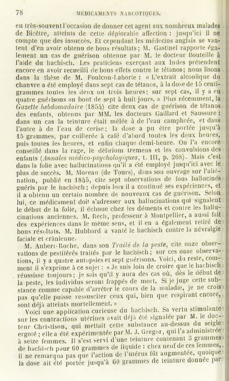 eu Irès-souvcnt l'occasion de donner cet agent aux nombreux malades de Bicétre, alieinis de celle déplorable aireclion : jusqu'ici il ne coniple que des insuccès. Kl cependant les médecins anglais se van- lent d'en avoir oblenu de bons résultats; M. Gastinel rapporte éga- lement un cas de guérison obtenue par M. le docteur Bouteille à l'aide du liachiscli. I^es praticiens exerçant aux Indi's prétendent encore en avoir recueilli de bons elîets contre le tétanos; nous lisons dans la thèse de M. Foulcon-Laborie : « L'extrait alcoolique du chanvre a été employé dans sept cas de tétanos, à la dose de 15 centi- grammes loules les deux ou trois heures; sur sept cas, il y a ou quatre guérisons au bout de sept à huit jours. » Plus récemment, la Gazette hebdomadaire {I85lx) cite deux cas de guérison de tétanos des eulants, obtenus par MM. les docteurs Gaillard et Saussure: dans un cas la teinture était mêlée à de l'eau camphrée, et dans l'autre à de l'eau de cerise; la dose a pu être portée jusqu'à 15 grammes, par cuillerée à calé d'ai)ord toutes les deux heures, puis toutes les heures, et enfin chaque demi-heure. On l'a encore conseillé dans la rage, le délirium tremens et les convulsions des enfants {Annales médico-psychologiques, t, 111, p. 268)- Mais c'est dans la folie avec hallucinations qu'il a été employé jusqu'ici avec le plus de succès. M. Moreau (de Tours), dans sou ouvrage sur l'aliti- nation, publié en 18Z|5, cite sept observations de fous hallucinés guéris par le hachisch; depuis lors il a conlinué ses expériences, et il a oblenu un cerlaiti nombre de nouveaux cas de guérison. Selon lui, ce médicament doit s'adresser aux hallucinations qui signalent le début de la folie, il échoue chez les déments et contre les hallu- cinations anciennes. M. Recli, professeur à Montpellier, a aussi fait des expériences dans le même sens, et il en a également retiré de bons résidtals. M. Hubbard a vanté le hachisch contre la névralgie faciale et crânienne. M. Auberi-Roche, dans son Traité de la peste, cite onze obser- vations de pestiférés traités par le hachisch; sur ces onze observa- tions, il y a quatre autopsies et sept guérisons. Voici, du reste, com- ment il s'exprime à ce sujet : « Je suis loin de croire que le hachisch . réussisse toujours; je sais qu'il y aura des cas où, dès le début de la peste, les individus seront frappés de mort. Si je juge cette sub- stance comme capable d'arrêter le cours de la maladie, je ne crois, pas qu'elle puisse ressusciter ceux qui, bien que respirant encore, sont déjà atteints mortellement. » . , . Voici une application curieuse du hachisch. Sa vertu stimulante sur les contractions utérines avait déjà été signalée par M. le doc- teur Chrislison, qui mettait celte substance au-dessus du seigle ergolé ; elle a été expérimentée par M. J. Greg..r, qui 1 a administrée à seize femmes. Il s'est .servi d'une teinture contenant 3 grammes- de hachisch pour 60 grammes de liquide : chez neuf de ces lemmes, il ne remarqua pas que l'action de l'utérus fût augmentée, quoique la do.se ail été portée jusqu'à 60 grammes de leinUirc donnée par