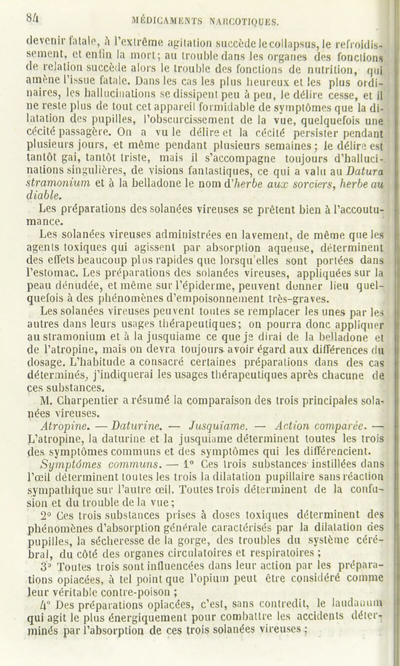 devenir talalp, h l'extrême agilalion succède lecollapsus, le refroidis- sement, et enfin la mort; au trouble dans les organes des fondions de relation succède alors le trouble des fonctions de nutrition, qui aniène l'issue fatale. Dans les cas les pins heureux et les plus ordi- naires, les hallucinations se dissipent peu à peu, le délire cesse, et il ne reste plus de tout cet appareil formidable de symptômes que la di- latation des pupilles, l'obscurcissement de la vue, quelquefois une cécité passagère. On a vu le délire et la cécité persister pendant plusieurs jours, et même pendant plusieurs semaines; le délire est tantôt gai, tantôt triste, mais il s'accompagne toujours d'halluci- nations singulières, de visions fantastiques, ce qui a valu an Datura stramonium et à la belladone le nom d'herbe aux sorciers, herbe au diable. Les préparations des solanées vireuses se prêtent bien à l'accoutu- mance. Les solanées vireuses administrées en lavement, de même que les agents toxiques qui agissent par absorption aqueuse, déterminent des effets beaucoup plus rapides que lorsqu'elles sont portées dans l'estomac. Les préparations des solanées vireuses, appliquées sur la peau dénudée, et même sur l'épiderme, peuvent donner lieu quel- quefois à des phénomènes d'empoisonnement très-graves. Les solanées vireuses peuvent toutes se remplacer les unes par les autres dans leurs usages thérapeutiques; on pourra donc appliquer au stramonium et à la jusquiame ce que je dirai de la belladone et de l'atropine, mais on devra toujours avoir égard aux différences du dosage. L'habitude a consacré certaines préparations dans des cas déterminés^ j'indiquerai les usages thérapeutiques après chacune de ces substances. M. Charpentier a résumé la comparaison des trois principales sola- nées vireuses. Atropine. — Daturine. — Jusquiame. — Action comparée. — L'atropine, la daturine et la jusquiame déterminent toutes les trois des symptômes communs et des symptômes qui les différencient. Symptômes communs. — 1° Ces trois substances- instillées dans l'œil déterminent toutes les trois la dilatation pupillaire sans réaction sympathique sur l'autre œil. Toutes trois déterminent de la confu- sion et du trouble de la vue ; 2 Ces trois substances prises à doses toxiques déterminent des phénomènes d'absorption générale caractérisés par la dilatation des pupilles, la sécheresse de la gorge, des troubles du système céré- bral, du côté des organes circulatoires et respiratoires ; 3^ Toutes trois sont influencées dans leur action par les prépara- tions opiacées, à tel point que l'opium peut être considéré comme leur véritable contre-poison ; Zi° Des préparations opiacées, c'est, sans contredit, le laudanum qui agit le plus énergiquement pour combattre les accidents déter-^ minés par l'absorption de ces trois solanées vireuses ;