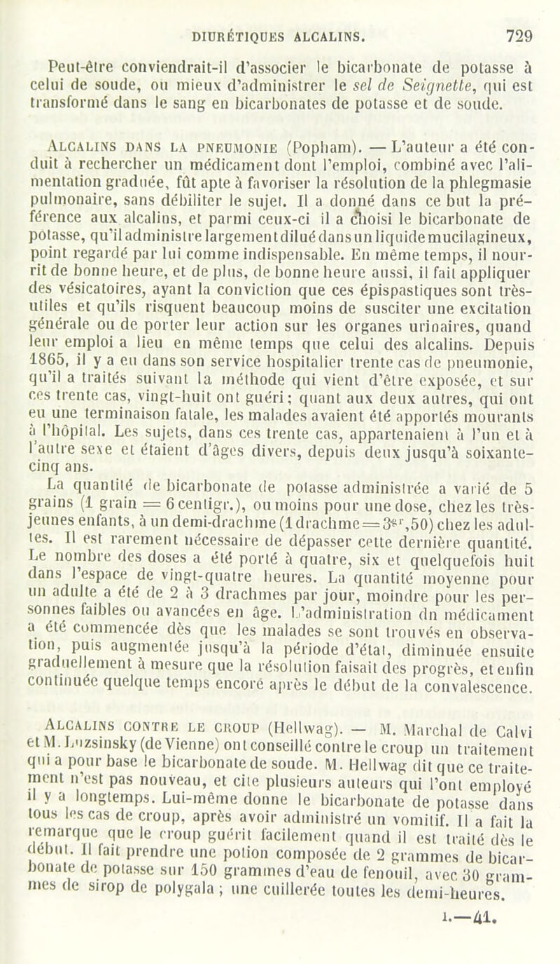 Peut-êire conviendrait-il d'associer le bicarbonate de potasse à celui de soude, ou mieux d'administrer le sel de Seignette, qui est transformé dans le sang en bicarbonates de potasse et de soude. Alcalins dans la pneumonie (Popiiam). —L'auteur a été con- duit à rechercher un médicament dont l'emploi, combiné avec l'ali- mentation graduée, fût apte à favoriser la résolution de la phlegmasie pulmonaire, sans débiliter le sujet. Il a donné dans ce but la pré- férence aux alcalins, et parmi ceux-ci il a cïioisi le bicarbonate de potasse, qu'il administre largemen t dilué dans un liquide mucilagineux, point regardé par lui comme indispensable. En même temps, il nour- rit de bonne heure, et de plus, de bonne heure aussi, il fait appliquer des vésicatoires, ayant la conviction que ces épispastiques sont très- uliles et qu'ils risquent beaucoup moins de susciter une excitation générale ou de porter leur action sur les organes urinaires, quand leur emploi a lieu en même temps que celui des alcalins. Depuis 1865, il y a en dans son service hospitalier trente cas de pneumonie, qu'il a traités suivant la méthode qui vient d'être exposée, et sur ces trente cas, vingt-huit ont guéri; quant aux deux autres, qui ont eu une terminaison fatale, les malades avaient été apportés mourants à l'hôpilal. Les sujets, dans ces trente cas, appartenaient à l'un et à l'autre sexe et étaient d'âges divers, depuis deux jusqu'à soixante- cinq ans. La quantité de bicarbonate de potasse administrée a varié de 5 grains (1 grain = Gcenligr.), ou moins pour une dose, chez les très- jeunes enfants, à un demi-drachme (1 drachme = 3■É'^50) chez les adul- tes. Il est rarement nécessaire de dépasser cette dernière quantité. Le nombre des doses a été porté à quatre, six et quelquefois huit dans l'espace de vingt-quatre heures. La quantité moyenne pour un adulte a été de 2 h 3 drachmes par jour, moindre pour les per- sonnes faibles ou avancées en âge. L'administration du médicament a été commencée dès que les malades se sont trouvés en observa- tion puis augmentée jusqu'à la période d'état, diminuée ensuite graduellement à mesure que la résolution faisait des progrès, et enfin continuée quelque temps encore a]uès le début de la convalescence Alcalins contre le croup (Heliwag). — M. Marchai de Calvl et M. L-izsinsky (devienne) ont conseillé contre le croup un traitement qui a pour base le bicarbonate de soude. M. Heliwag dit que ce traite- ment n'est pas nouveau, et cite plusieurs auteurs qui l'ont employé Il y a longtemps. Lui-même donne le bicarbonate de potasse dans tous Ipscas de croup, après avoir administré un vomiliL II a fait la remarque que le croup guérit facilement quand il est traité dès le début. Il fait prendre une potion composée de 2 grammes de bicar- honate de potasse sur 150 grammes d'eau de fenouil, avec 30 gram- mes de sirop de polygala ; une cuillerée toutes les demi-heures. 1.—Al.