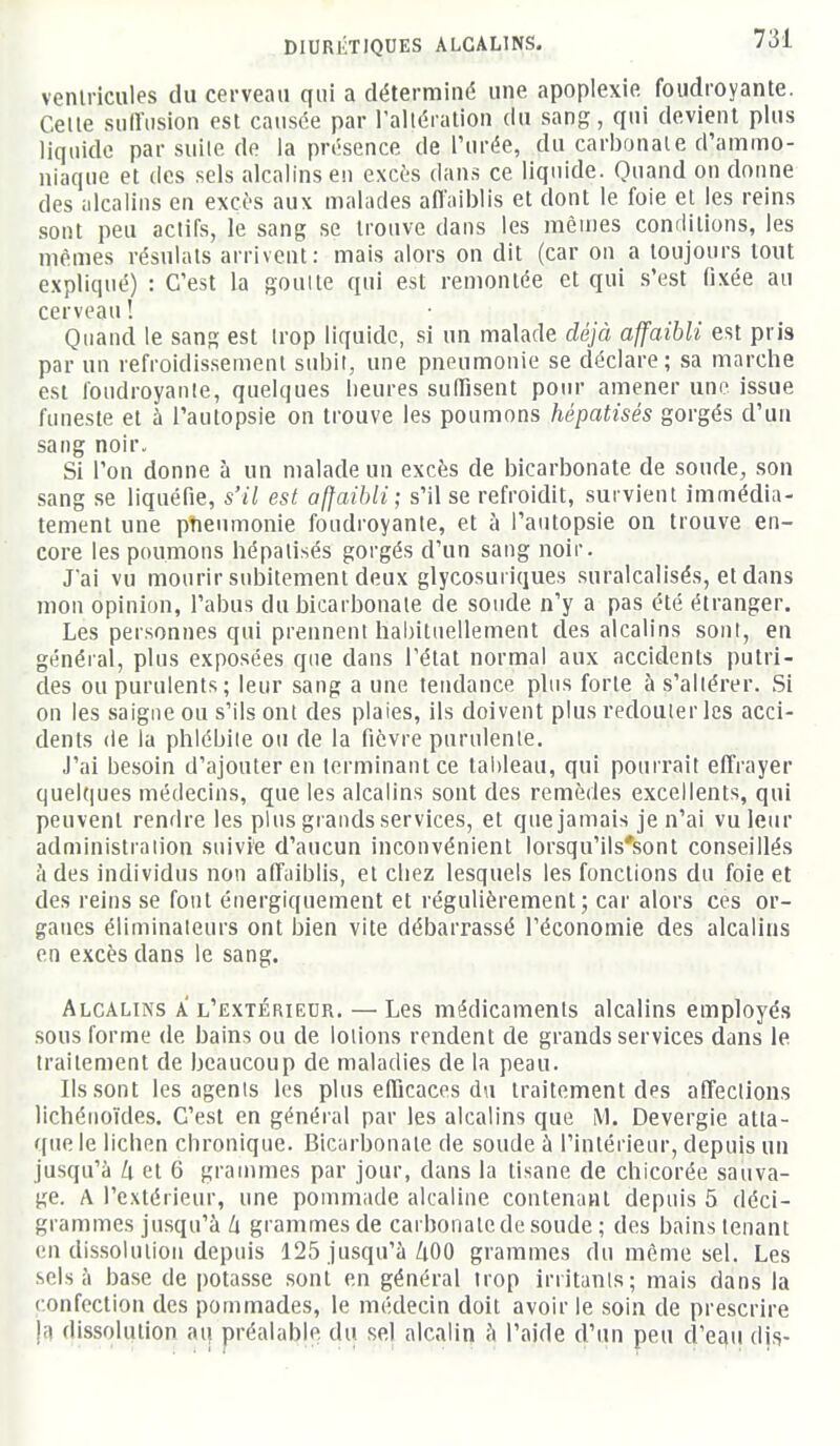 venlriciiles du cerveau qui a déterminé une apoplexie foudroyante. Celle siiiïiision est causée par l'allération du sang, qui devient plus liquide par suile de la présence de Purée, du carbonale d'ammo- niaque et (les sels alcalins en excès dans ce liquide. Quand on donne des alcalins en excès aux malades afiaiblis et dont le foie et les reins sont peu aclifs, le sang se trouve dans les mènies conditions, les mêmes résulats arrivent: mais alors on dit (car on a toujours tout expliqué) : C'est la goulle qui est remontée et qui s'est fixée au cerveau ! Quand le sang est Irop liquide, si un malade déjà affaibli est pris par un refroidissement subit, une pneumonie se déclare; sa marche est foudroyante, quelques Iieures suffisent pour amener une issue funeste et à l'autopsie on trouve les poumons hépatisés gorgés d'un sang noir. Si l'on donne à un malade un excès de bicarbonate de soude, son sang se liquéfie, s'il est affaibli; s'il se refroidit, survient immédia- tement une pîieumonie foudroyante, et à i'antopsie on trouve en- core les poumons hépalisés gorgés d'un sang noir. J'ai vu mourir subitement deux glycosuriques suralcalisés, et dans mon opinion, l'abus du bicarbonate de soude n'y a pas été étranger. Les personnes qui prennent habituellement des alcalins sont, en général, plus exposées que dans l'état normal aux accidents putri- des ou purulents; leur sang a une tendance phis forte à s'altérer. Si on les saigne ou s'ils ont des plaies, ils doivent plus redouter les acci- dents (le la phlébite ou de la fièvre purulente. J'ai besoin d'ajouter en terminant ce tai)leau, qui pourrait effrayer quelques médecins, que les alcalins sont des remèdes excellents, qui peuvent rendre les plus grands services, et que jamais je n'ai vu leur administration suivie d'aucun inconvénient lorsqu'ils'sont conseillés à des individus non affaiblis, et chez lesquels les fonctions du foie et des reins se font énergiquement et régulièrement; car alors ces or- ganes éliminateurs ont bien vite débarrassé l'économie des alcalins en excès dans le sang. Alcalins a l'extérieur. — Les médicaments alcalins employés sous forme de bains ou de lotions rendent de grands services dans le traitement de beaucoup de maladies de la peau. Ils sont les agents les plus efficaces du traitement des affections lichénoïdes. C'est en général par les alcalins que M. Devergie atla- rpie le lichen chronique. Bicarbonate de soude à l'intérieur, depuis un jusqu'à /i et 6 grammes par jour, dans la tisane de chicorée sauva- ge. A l'extérieur, une pommade alcaline contenant depuis 5 déci- grammes jusqu'à h grammes de carbonate de soude ; des bains tenant en dissolution depuis 125 jusqu'à/iOO grammes du même sel. Les sels à base de potasse .sont en général trop irritants; mais dans la confection des pommades, le médecin doit avoir le soin de prescrire |;i dissolution au préalable du sel alcalin à l'aide d'un peu d'etiu djs-