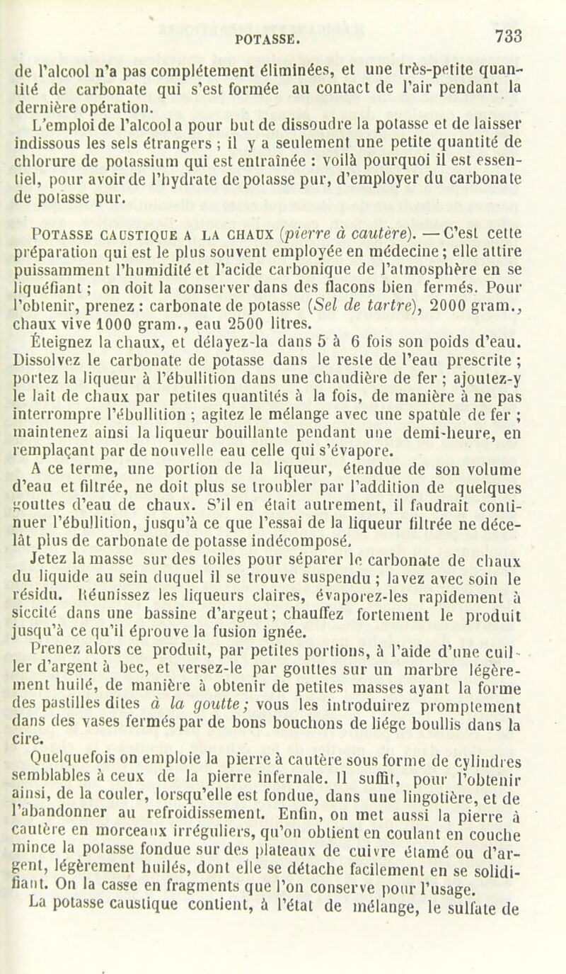 de l'alcool n'a pas complètement éliminées, et une très-petite quan- liié de carbonate qui s'est formée au contact de l'air pendant la dernière opération. L'emploi de l'alcool a pour but de dissoudre la potasse et de laisser indissous les sels étrangers ; il y a seulement une petite quantité de chlorure de potassium qui est entraînée : voilà pourquoi il est essen- tiel, pour avoir de l'Iiydrate depolasse pur, d'employer du carbonate de potasse pur. Potasse caustique a la chaux {pierre à cautère). —C'est cette préparation qui est le plus souvent employée en médecine ; elle attire puissamment l'humidité et l'acide carbonique de l'atmosphère en se liquéfiant ; on doit la conserver dans des flacons bien fermés. Pour l'obtenir, prenez: carbonate de potasse {Sel de tartre), 2000 gram., chaux vive 1000 gram., eau 2500 litres. Éteignez la chaux, et délayez-la dans 5 à 6 fois son poids d'eau. Dissolvez le carbonate de potasse dans le reste de l'eau prescrite ; portez la liqueur à l'ébullition dans une chaudière de fer ; ajoutez-y le lait de chaux par petites quantités à la fois, de manière à ne pas interrompre l'ébullition ; agitez le mélange avec une spatule de fer ; maintenez ainsi la liqueur bouillante pendant une demi-heure, en remplaçant par de nouvelle eau celle qui s'évapore. A ce terme, une portion de la liqueur, étendue de son volume d'eau et filtrée, ne doit plus se troubler par l'addition de quelques gouttes d'eau de chaux. S'il en était autrement, il faudrait conti- nuer l'ébullition, jusqu'à ce que l'essai de la liqueur filtrée ne déce- lât plus de carbonate de potasse indécomposé. Jetez la masse sur des toiles pour séparer le carbonate de chaux du liquide au sein duquel il se trouve suspendu; lavez avec soin le résidu. Héunissez les liqueurs claires, évaporez-les rapidement à siccilé dans une bassine d'argeut; chauffez fortement le produit jusqu'à ce qu'il éprouve la fusion ignée. Prenez alors ce produit, par petites portions, à l'aide d'une cuil- ler d'argent à bec, et versez-le par gouttes sur un marbre légère- ment huilé, de manière à obtenir de petites masses ayant la forme des pastilles dites à la goutte ;\oas les introduirez promplemenl dans des vases fermés par de bons bouchons de liège boullis dans la cire. Quelquefois on emploie la pierre à cautère sous forme de cylindres semblables à ceux de la pierre infernale. 11 suffit, pour l'obtenir ainsi, de la couler, lorsqu'elle est fondue, dans une lingotière, et de l'abandonner au refroidissement. Enfin, on met aussi la pierre à cautère en morceaux irréguliers, qu'on obtient en coulant en couche mince la potasse fondue sur des plateaux de cuivre étamé ou d'ar- gent, légèrement huilés, dont elle se détache facilement en se solidi- fiant. On la casse en fragments que l'on conserve pour l'usage. La potasse caustique contient, à l'étal de mélange, le sulfate de