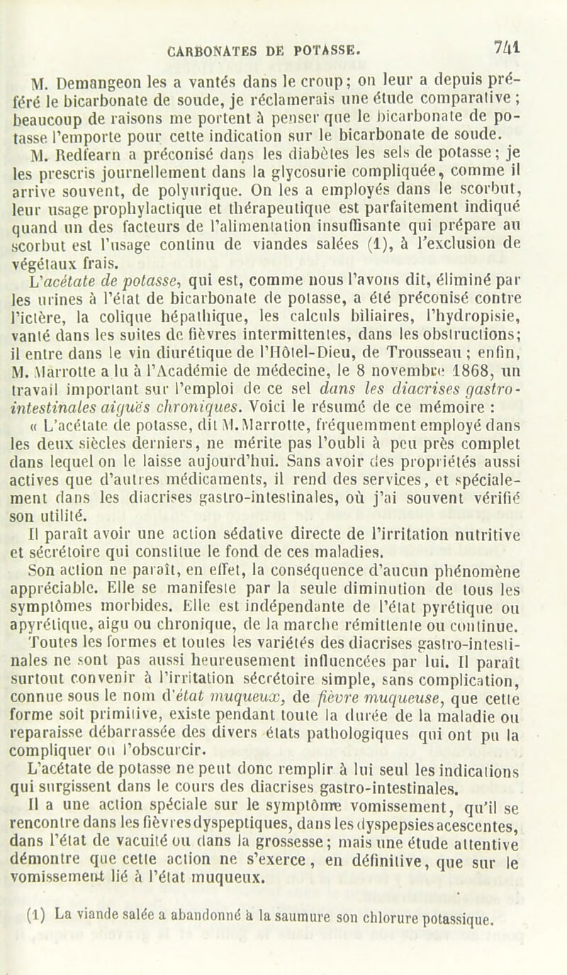 M. Demangeon les a vantés dans le croup; on leur a depuis pré- féré le bicarbonate de soude, je réclamerais une étude comparalive ; beaucoup de raisons me portent à penser que le bicarbonate de po- tasse l'emporte pour cette indication sur le bicarbonate de soude. M. Redfearn a préconisé dans les diabètes les sels de potasse; je les prescris journellement dans la glycosurie compliquée, comme il arrive souvent, de polyurique. On les a employés dans le scorbut, leur usage prophylactique et thérapeutique est parfaitement indiqué quand un des facteurs de l'alimeniation insuffisante qui prépare au scorbut est l'usage continu de viandes salées (1), à l'exclusion de végétaux frais. L'acétate de potasse, qui est, comme nous l'avons dit, éliminé par les urines à l'éiat de bicarbonate de potasse, a été préconisé contre l'ictère, la colique hépathique, les calculs biliaires, l'hydropisie, vanlé dans les suites de fièvres intermittentes, dans les obsiruclions; il entre dans le vin diurétique de l'Hôtel-Dieu, de Trousseau ; enfin, M. Alarrotle a lu à l'Académie de médecine, le 8 novembre 1868, un travail important sur l'emploi de ce sel dans les diacrises gastro- intestinales aiguës chroniques. Voici le résumé de ce mémoire : (( L'acétate de potasse, dit M.Marrotte, fréquemment employé dans les deux siècles derniers, ne mérite pas l'oubli à peu près complet dans lequel on le laisse aujourd'hui. Sans avoir des propriétés aussi actives que d'autres médicaments, il rend des services, et spéciale- ment dans les diacrises gastro-intestinales, où j'ai souvent vérifié son utilité. Il paraît avoir une action sédative directe de l'irritation nutritive et sécrétoire qui constitue le fond de ces maladies. Son action ne paraît, en effet, la conséquence d'aucun phénomène appréciable. Elle se manifeste par la seule diminution de tous les symptômes morbides. Elle est indépendante de l'état pyrétique ou apyréliquc, aigu ou chronique, de la marche rémittente ou continue. Toutes les formes et toutes les variétés des diacrises gastro-intesti- nales ne sont pas aussi heureusement influencées par lui. Il paraît surtout convenir à l'irritation sécrétoire simple, sans complication, connue sous le nom A'élat muqueux, de ji-èvre muqueuse, que cette forme soit primitive, existe pendant toute la durée de la maladie ou reparaisse débarrassée des divers états pathologiques qui ont pu la compliquer ou l'obscurcir. L'acétate de potasse ne peut donc remplir à lui seul les indications qui surgissent dans le cours des diacrises gastro-intestinales. Il a une action spéciale sur le symptôme vomissement, qu'il se rencontre dans les fièvresdyspeptiques, dans les dyspepsiesacescentes, dans l'état de vacuité ou dans la grossesse; mais une étude attentive démontre que cette action ne s'exerce, en définitive, que sur le vomissement lié à l'état muqueux.