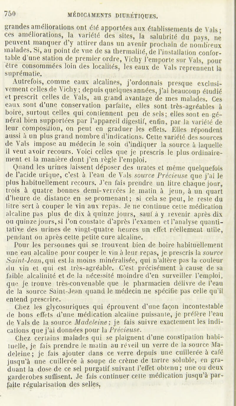 grandes améliorations ont t'ié apportées aux dlal)lissements de Vais- ces améliorations, la variété des sites, la salubrité du pays, ne peuvent manquer d'y attirer dans un avenir prochain de iioinbVeux malades. Si, au point de vue de sa thermaliié, de l'iiisiallaiion confor- lal)le d'une station de premier ordre, Vichy l'emporte sur Vais, pour être consommées loin des localités, les eaux de Vais reprennent la suprématie. Autrefois, comme eaux alcalines, j'ordonnais presque exclusi- vement celles de Vichy; depuis quelques années, j'ai beaucoup étudié et prescrit celles de Vais, au grand avantage de mes malades. Ces eaux sont d'une conservation parfaite, elles sont très-agréables à boire, surtout celles qui contiennent peu de sels; elles sont en gé- néral bien supportées par l'appareil digestif, enfin, par la variélé de leur composition, on peut en graduer les effets. Elles répondent aussi à un plus grand nombre d'indications. Cette variélé des sources de Vais impose au médecin le soin d'indiquer la source h laquelle il veut avoir recours. Voici celles que je prescris le plus ordinaire- ment et la manière dont j'en règle l'emploi. Quand les urines laissent déposer des urates et même quelquefois de l'acide urique, c'est à l'eau de \u\s source Précieuse que j'ai le plus habituellement recours. J'en fais prendre un litre chaque jour, trois à quatre bonnes demi-verrées le matin à jeun, h un quart d'heure de distance en se promeuant; si cela se peut, le reste du litre sert à couper le vin aux repas. Je ne continue cette médication alcaline pas plus de dix à quinze jours, sauf à y revenir après dix ou quinze jours,si l'on constate d'après l'examen etl'analyse quanti- tative des urines de vingt-quatie heures un effet réellement utile, pendant ou après cette petite cure alcaline. Pour les personnes qui se trouvent bien de boire hahiluellement une eau alcaline pour couper le vin à leur repas, je prescris la source Saint-Jean, qui est la moins minéralisée, qui n'altère pas la couleur (lu vin et qui est très-agréable. C'est précisément à cause de sa faible alcalinité et de la nécessité moindre d'en surveiller l'emploi, que je trouve très-convenable que le pharmacien délivre de l'eau de la source Saint-Jean quand le médecin ne spécifie pas celle qu il entend prescrire. Chez les glycosuriques qui éprouvent d'une façon incontestable de bons effets d'une médication alcaline puissante, je préfère l'eau de Vais de la source Madeleine; je fais suivre exactement les indi- cations que j'ai données pour la Précieuse. Chez certains malades qui se plaignent d'une constipation habi- luelle, je fais prendre le malin au réveil un verre de la source Ma- deleine; je fais ajouter dans ce verre depuis une cuillerée à café jusqu'à une cuillerée à soupe de crème de tartre soliible, en gra- duant la dose de ce sel purgatif suivant l'effet obtenu; une ou deux garderobes suffisent. Je fais continuer celle médication jusqu'à par- l^aile régularisation des selles,