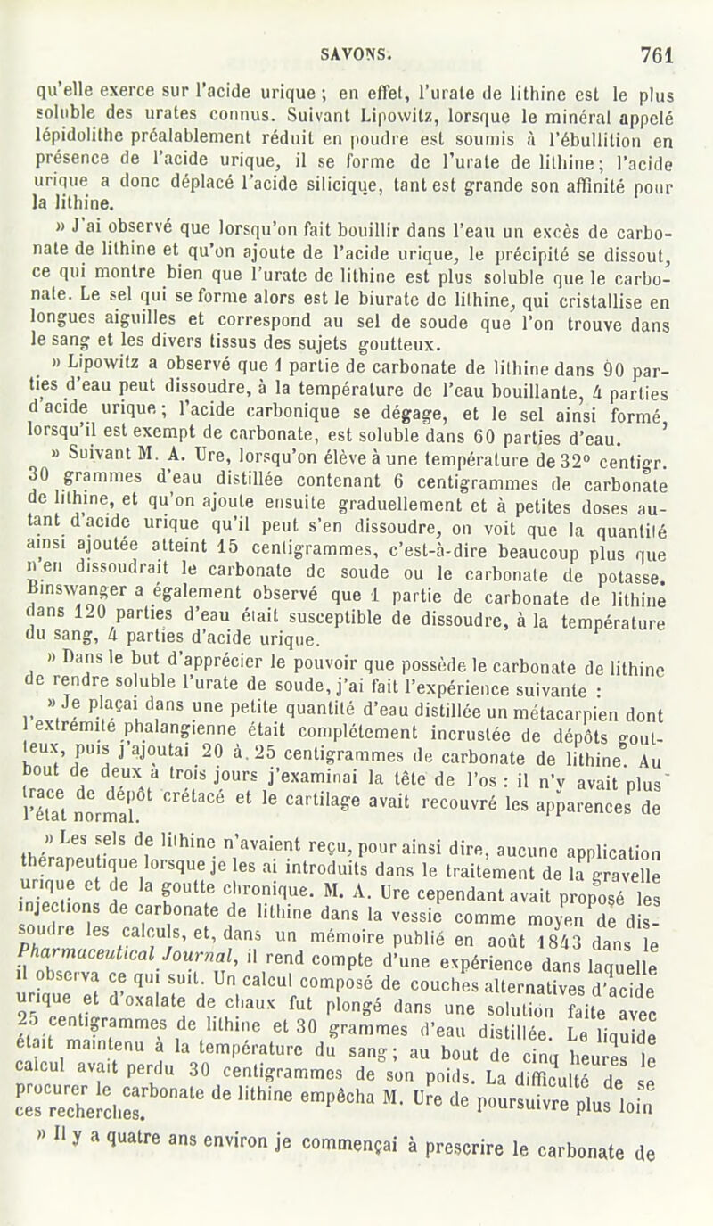 qu'elle exerce sur l'acide urique ; en effet, l'urate de lithine est le plus soliible des urates connus. Suivant Lipowitz, lorsque le minéral appelé lépidolithe préalablement réduit en poudre est soumis à l'ébullilion en présence de l'acide urique, il se forme de l'urate de lithine; l'acide urique a donc déplacé l'acide silicique, tant est grande son affinité pour la lithine. » J'ai observé que lorsqu'on fait bouillir dans l'eau un excès de carbo- nate de lithine et qu'on ajoute de l'acide urique, le précipité se dissout, ce qui montre bien que l'urate de lithine est plus soluble que le carbo- nate. Le sel qui se forme alors est le biurate de lithine, qui cristallise en longues aiguilles et correspond au sel de soude que l'on trouve dans le sang et les divers tissus des sujets goutteux. » Lipowitz a observé que i partie de carbonate de lithine dans 90 par- ties d'eau peut dissoudre, à la température de l'eau bouillante, Il parties d acide urique ; l'acide carbonique se dégage, et le sel ainsi formé lorsqu'il est exempt de carbonate, est soluble dans 60 parties d'eau. ' » Suivant M. A. Ure, lorsqu'on élève à une température de 32° centigr 30 grammes d'eau distillée contenant 6 centigrammes de carbonate de lithine, et qu'on ajoute ensuite graduellement et à petites doses au- tant d'acide urique qu'il peut s'en dissoudre, on voit que la quanlilé ainsi ajoutée atteint 15 centigrammes, c'est-à-dire beaucoup plus que n en dissoudrait le carbonate de soude ou le carbonate de potasse Binswanger a également observé que 1 partie de carbonate de lithine dans 120 parties d'eau éiait susceptible de dissoudre, à la température du sang, à parties d'acide urique. » Dans le but d'apprécier le pouvoir que possède le carbonate de lithine de rendre soluble l'urate de soude, j'ai fait l'expérience suivante • » Je plaçai dans une petite quantité d'eau distillée un métacarpien dont extrémité phalangienne était complètement incrustée de dépôts gout- teux, puis j ajoutai 20 à. 25 centigrammes de carbonate de lithine Au bout de deux a trois jours j'examinai la tête de l'os : il n'y avait plus vZ normal ''''''''' -PP«'-e<=e' de Jltn! r'' reçu, pour ainsi dire, aucune application thérapeutique lorsque je les ai introduits dans le traitement de la gravell urique et de la goutte chronique. M. A. Ure cependant avait proposé les njections de carbonate de lithine dans la vessi^ comme moye^S d soudre les calcu s,et,dans un mémoire publié en août 1843 dans e PharmaceuUcal Journal, il rend compte d'une expérience dans laquelle observa ce qui suit. Un calcul composé de couches alternatives d'acide urique et d'oxalate de chaux fut plongé dans une solution faite avec était mff''' f'.^'^'''' ^'■^''^^ '''''' distillée. Le liquide é ait maintenu a la température du sang; au bout de cinq heures le calcul avait perdu 30 centigrammes de son poids. La d fflcul é de se '> Il y a quatre ans environ je commençai à prescrire le carbonate de