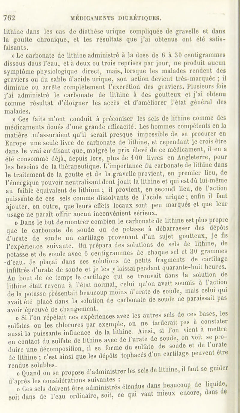 lithiiie dans les cas de diathèse urique compliquée de gravelle et dans la goutte chronique, et les résultats que j'ai obtenus ont été satis- faisants. » Le carbonate de lithiiie administré à la dose de G à 30 centigrammes dissous daus l'eau, et à deux ou trois reprises par jour, ne produit aucun symptôme physiologique direct, mais, lorsque les malades rendent des graviers ou du sable d'acide urique, son action devient très-marquée ; il diminue ou arrête complètement l'excrétion des graviers. Plusieurs fois j'ai administré le carbonate de lithine à des goutteux et j'ai obtenu comme résultat d'éloigner les accès et d'améliorer l'état général des malades. » Ces faits m'ont conduit à préconiser les sels de lithine comme des médicaments doués d'une grande efficacité. Les hommes compétents en la matière m'assuraient qu'il serait presque impossible de se procurer en Europe une seule livre de carbonate de lithine, et cependant je crois être dans le vrai en disant que, malgré le prix élevé de ce médicament, il en a été consommé déjà, depuis lors, plus de 100 livres en Angleterre, pour les besoins de la thérapeutique. L'importance du carbonate de lithine dans le traitement de la goutte et de la gravelle provient, en premier lieu, de l'énergique pouvoir neutralisant dont jouit la lithine et qui est dû lui-même au faible équivalent de lithium ; il provient^ en second lieu, de l'action puissante de ces sels comme dissolvants de l'acide urique ; enfin il faut ajouter, en outre, que leurs effets locaux sont peu marqués et que leur usage ne paraît offrir aucun inconvénient sérieux. » Dans le but de montrer combien le carbonate de lithine est plus propre que le carbonate de soude ou de potasse à débarrasser des dépôts d'urate de soude un cartilage provenant d'un sujet goutteux, je fis l'expérier.ce suivante. On prépara des solutions de sels de lithine, de potasse et de soude avec 6 centigrammes de chaque sel et 30 grammes -d'eau. Je plaçai dans ces solutions de petits fragments de cartilage infiltrés d'urate de soude et je les y laissai pendant quarante-huit heures. Au bout de ce temps le cartilage qui se trouvait dans la solution de lithine était revenu à l'état normal, celui qu'on avait soumis a 1 action de la potasse présentait beaucoup moins d'urate de soude, mais celui qui avait été placé dans la solution de carbonate de soude ne paraissait pas avoir éprouvé de changement. 1) Si l'on répétait ces expériences avec les autres sels de ces Dases es sulfates ou les chlorures par exemple, on ne tarderait pas a constater aussi la puissante inQuence de la lithine. Ainsi, si l'on vient a mettre en contact du sulfate de lithine avec de l'urate de soude on ^«'^ Pro- duire une décomposition, il se forme du sulfate de soude et de 1 urate de lithine ; c'est ainsi que les dépôts tophacés d'un cartilage peuvent être ''Xanton se propose d'administrer les sels de lithine, il faut se guider d'après les considérations suivantes : i;„„iHp Ces sels doivent être administrés étendus dans beaucoup de liquide soit dans de l'eau ordinaire, soit, ce qui vaut mieux encore, dans de